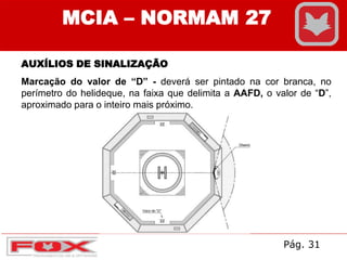 MCIA – NORMAM 27
AUXÍLIOS DE SINALIZAÇÃO
Marcação do valor de “D” - deverá ser pintado na cor branca, no
perímetro do helideque, na faixa que delimita a AAFD, o valor de “D”,
aproximado para o inteiro mais próximo.
Pág. 31
 