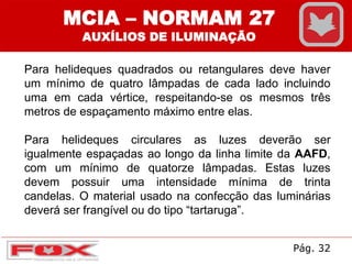 MCIA – NORMAM 27
AUXÍLIOS DE ILUMINAÇÃO
Para helideques quadrados ou retangulares deve haver
um mínimo de quatro lâmpadas de cada lado incluindo
uma em cada vértice, respeitando-se os mesmos três
metros de espaçamento máximo entre elas.
Para helideques circulares as luzes deverão ser
igualmente espaçadas ao longo da linha limite da AAFD,
com um mínimo de quatorze lâmpadas. Estas luzes
devem possuir uma intensidade mínima de trinta
candelas. O material usado na confecção das luminárias
deverá ser frangível ou do tipo “tartaruga”.
Pág. 32
 