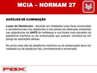 MCIA – NORMAM 27
AUXÍLIOS DE ILUMINAÇÃO
Luzes de Obstáculos - deverão ser instaladas luzes fixas encarnadas
e omnidirecionais nos obstáculos e nos pontos de obstrução existentes
nas adjacências da AAFD do helideque e nos locais mais elevados da
plataforma marítima ou da embarcação que possam constituir-se em
perigo às operações aéreas.
No ponto mais alto da plataforma marítima ou da embarcação deve ser
instalada luz de obstáculo fixa, omnidirecional e encarnada.
 