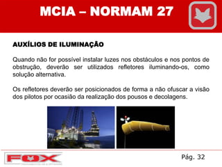 AUXÍLIOS DE ILUMINAÇÃO
Quando não for possível instalar luzes nos obstáculos e nos pontos de
obstrução, deverão ser utilizados refletores iluminando-os, como
solução alternativa.
Os refletores deverão ser posicionados de forma a não ofuscar a visão
dos pilotos por ocasião da realização dos pousos e decolagens.
MCIA – NORMAM 27
Pág. 32
 