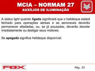A status light quando ligada significará que o helideque estará
fechado para operações aéreas e as aeronaves deverão
permanecer afastadas, ou, se já pousadas, deverão decolar
imediatamente ou desligar seus motores.
Se apagada significa helideque disponível.
MCIA – NORMAM 27
AUXÍLIOS DE ILUMINAÇÃO
Pág. 33
 
