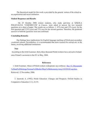 The theoretical model for this work is provided by the general notion of the school as
an organization and social institution.

Student Responses and Results

          On 25 October 2008 sixteen students, who study part-time at SZKOLA
POLICEALNA ‘VADEMECUM’ in Cracow, were asked to answer the two research
questions on a sheet of paper. The results are as follows: 1. 87% (no) and 13% (yes), for the
first question and 2.25% (yes) and 75% (no) for the second question. Therefore, the predicted
answers to both the questions were not confirmed.

Concluding Remarks

        Our findings have implications for English language teaching at Polish post-secondary
vocational schools. Nevertheless, it is recommended that more research be carried out, in the
future, involving additional institutions.

    Note
According to the Irish Examiner, thirty three thousand Polish workers have arrived in Ireland
since Poland’s accession to the EU in May, 2004.



                                         References
  1. Irish Examiner, Abuse of Polish workers widespread, says embassy. file:///C:/Documents
%20and%20Settings/Norman%20Butler/Moje%20dokumenty/story130329102.asp.htm,
Retrieved: 12 November, 2006.


    2. Janowski A. (1992), Polish Education: Changes and Prospects. Oxford Studies in
Comparative Education 2 (1), 41-55.
 