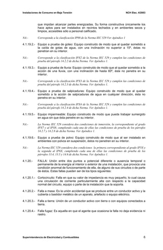 Instalaciones de Consumo en Baja Tensión NCH Elec. 4/2003
que impidan alcanzar partes energizadas. Su forma constructiva únicamente los
hace aptos para ser instalados en recintos techados y en ambientes secos y
limpios, accesibles sólo a personal calificado.
NA.- Corresponde a la clasificación IP00 de la Norma IEC 529 Ver Apéndice 1
4.1.19.2.- Equipo a prueba de goteo: Equipo construido de modo que al quedar sometido a
la caída de gotas de agua, con una inclinación no superior a 15º, éstas no
penetran en su interior.
NA.- Corresponde a la clasificación IPX2 de la Norma IEC 529 y cumplen las condiciones de
prueba del párrafo 14.2.2 de dicha Norma. Ver Apéndice 1.
4.1.19.3.- Equipo a prueba de lluvia: Equipo construido de modo que al quedar sometido a la
acción de una lluvia, con una inclinación de hasta 60º, ésta no penetra en su
interior.
NA.- Corresponde a la clasificación IPX3 de la Norma IEC 529 y cumplen las condiciones de
prueba del párrafo 14.2.3 de dicha Norma. Ver Apéndice 1.
4.1.19.4.- Equipo a prueba de salpicaduras: Equipo construido de modo que al quedar
sometido a la acción de salpicaduras de agua en cualquier dirección, ésta no
penetra en su interior.
NA.- Corresponde a la clasificación IPX4 de la Norma IEC 529 y cumplen las condiciones de
prueba del párrafo 14.2.4 de dicha Norma. Ver Apéndice 1.
4.1.19.5.- Equipo impermeable: Equipo construido de modo que pueda trabajar sumergido
en agua sin que ésta penetre en su interior.
NA.- La Norma IEC 529 considera dos condiciones de inmersión, la correspondiente al grado
IPX7 y al IPX8, cumpliendo cada una de ellas las condiciones de prueba de los párrafos
14.2.7 y 14.2.8 de dicha Norma. Ver Apéndice 1.
4.1.19.6.- Equipo a prueba de polvo: Equipo construido de modo que al ser instalado en
ambientes con polvos en suspensión, éstos no penetren en su interior.
NA.- La Norma IEC 529 considera dos condiciones la primera correspondiente al grado IP5X y
la segunda al IP6X, cumpliendo cada una de ellas las condiciones de prueba de los
párrafos 13.4, 13.5 y 14.6 de dicha Norma. Ver Apéndice 1.
4.1.20.- FALLA: Unión entre dos puntos a potencial diferente o ausencia temporal o
permanente de la energía al interior o exterior de una instalación, que provoca una
condición anormal de funcionamiento de ella, de alguno de sus circuitos o de parte
de éstos. Estas fallas pueden ser de los tipos siguientes:
4.1.20.1.- Cortocircuito: Falla en que su valor de impedancia es muy pequeño, lo cual causa
una circulación de corriente particularmente alta con respecto a la capacidad
normal del circuito, equipo o parte de la instalación que la soporta.
4.1.20.2.- Falla a masa: Es la unión accidental que se produce entre un conductor activo y la
cubierta o bastidor metálico de un aparato, artefacto o equipo eléctrico.
4.1.20.3.- Falla a tierra: Unión de un conductor activo con tierra o con equipos conectados a
tierra.
4.1.20.4.- Falla fugaz: Es aquella en que el agente que ocasiona la falla no deja evidencia ni
rastro.
Superintendencia de Electricidad y Combustibles 6
 