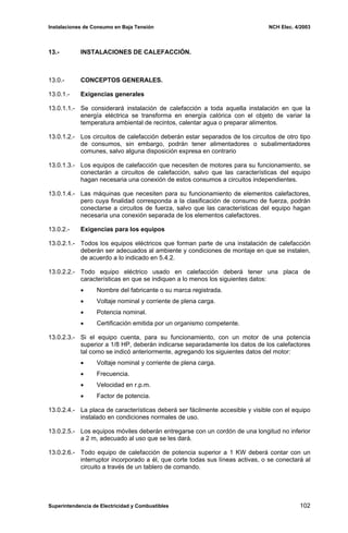 Instalaciones de Consumo en Baja Tensión NCH Elec. 4/2003
13.- INSTALACIONES DE CALEFACCIÓN.
13.0.- CONCEPTOS GENERALES.
13.0.1.- Exigencias generales
13.0.1.1.- Se considerará instalación de calefacción a toda aquella instalación en que la
energía eléctrica se transforma en energía calórica con el objeto de variar la
temperatura ambiental de recintos, calentar agua o preparar alimentos.
13.0.1.2.- Los circuitos de calefacción deberán estar separados de los circuitos de otro tipo
de consumos, sin embargo, podrán tener alimentadores o subalimentadores
comunes, salvo alguna disposición expresa en contrario
13.0.1.3.- Los equipos de calefacción que necesiten de motores para su funcionamiento, se
conectarán a circuitos de calefacción, salvo que las características del equipo
hagan necesaria una conexión de estos consumos a circuitos independientes.
13.0.1.4.- Las máquinas que necesiten para su funcionamiento de elementos calefactores,
pero cuya finalidad corresponda a la clasificación de consumo de fuerza, podrán
conectarse a circuitos de fuerza, salvo que las características del equipo hagan
necesaria una conexión separada de los elementos calefactores.
13.0.2.- Exigencias para los equipos
13.0.2.1.- Todos los equipos eléctricos que forman parte de una instalación de calefacción
deberán ser adecuados al ambiente y condiciones de montaje en que se instalen,
de acuerdo a lo indicado en 5.4.2.
13.0.2.2.- Todo equipo eléctrico usado en calefacción deberá tener una placa de
características en que se indiquen a lo menos los siguientes datos:
• Nombre del fabricante o su marca registrada.
• Voltaje nominal y corriente de plena carga.
• Potencia nominal.
• Certificación emitida por un organismo competente.
13.0.2.3.- Si el equipo cuenta, para su funcionamiento, con un motor de una potencia
superior a 1/8 HP, deberán indicarse separadamente los datos de los calefactores
tal como se indicó anteriormente, agregando los siguientes datos del motor:
• Voltaje nominal y corriente de plena carga.
• Frecuencia.
• Velocidad en r.p.m.
• Factor de potencia.
13.0.2.4.- La placa de características deberá ser fácilmente accesible y visible con el equipo
instalado en condiciones normales de uso.
13.0.2.5.- Los equipos móviles deberán entregarse con un cordón de una longitud no inferior
a 2 m, adecuado al uso que se les dará.
13.0.2.6.- Todo equipo de calefacción de potencia superior a 1 KW deberá contar con un
interruptor incorporado a él, que corte todas sus líneas activas, o se conectará al
circuito a través de un tablero de comando.
Superintendencia de Electricidad y Combustibles 102
 