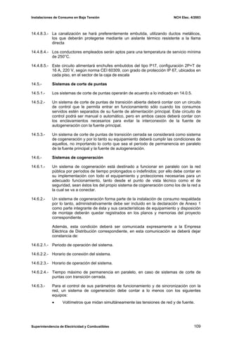 Instalaciones de Consumo en Baja Tensión NCH Elec. 4/2003
14.4.8.3.- La canalización se hará preferentemente embutida, utilizando ductos metálicos,
los que deberán protegerse mediante un aislante térmico resistente a la llama
directa
14.4.8.4.- Los conductores empleados serán aptos para una temperatura de servicio mínima
de 250°C.
14.4.8.5.- Este circuito alimentará enchufes embutidos del tipo P17, configuración 2P+T de
16 A, 220 V, según norma CEI 60309, con grado de protección IP 67, ubicados en
cada piso, en el sector de la caja de escala
14.5.- Sistemas de corte de puntas
14.5.1.- Los sistemas de corte de puntas operarán de acuerdo a lo indicado en 14.0.5.
14.5.2.- Un sistema de corte de puntas de transición abierta deberá contar con un circuito
de control que le permita entrar en funcionamiento sólo cuando los consumos
servidos estén separados de su fuente de alimentación principal. Este circuito de
control podrá ser manual o automático, pero en ambos casos deberá contar con
los enclavamientos necesarios para evitar la interconexión de la fuente de
autogeneración con la fuente principal.
14.5.3.- Un sistema de corte de puntas de transición cerrada se considerará como sistema
de cogeneración y por lo tanto su equipamiento deberá cumplir las condiciones de
aquellos, no importando lo corto que sea el período de permanencia en paralelo
de la fuente principal y la fuente de autogeneración.
14.6.- Sistemas de cogeneración
14.6.1.- Un sistema de cogeneración está destinado a funcionar en paralelo con la red
pública por períodos de tiempo prolongados o indefinidos; por ello debe contar en
su implementación con todo el equipamiento y protecciones necesarias para un
adecuado funcionamiento, tanto desde el punto de vista técnico como el de
seguridad, sean éstos los del propio sistema de cogeneración como los de la red a
la cual se va a conectar.
14.6.2.- Un sistema de cogeneración forma parte de la instalación de consumo respaldada
por lo tanto, administrativamente debe ser incluido en la declaración de Anexo 1
como parte integrante de ésta y sus características de equipamiento y disposición
de montaje deberán quedar registrados en los planos y memorias del proyecto
correspondiente.
Además, esta condición deberá ser comunicada expresamente a la Empresa
Eléctrica de Distribución correspondiente, en esta comunicación se deberá dejar
constancia de:
14.6.2.1.- Periodo de operación del sistema.
14.6.2.2.- Horario de conexión del sistema.
14.6.2.3.- Horario de operación del sistema.
14.6.2.4.- Tiempo máximo de permanencia en paralelo, en caso de sistemas de corte de
puntas con transición cerrada.
14.6.3.- Para el control de sus parámetros de funcionamiento y de sincronización con la
red, un sistema de cogeneración debe contar a lo menos con los siguientes
equipos:
• Voltímetros que midan simultáneamente las tensiones de red y de fuente.
Superintendencia de Electricidad y Combustibles 109
 