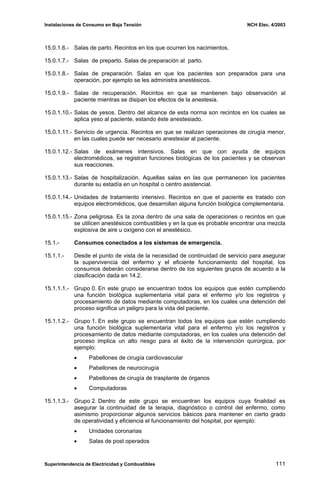 Instalaciones de Consumo en Baja Tensión NCH Elec. 4/2003
15.0.1.6.- Salas de parto. Recintos en los que ocurren los nacimientos.
15.0.1.7.- Salas de preparto. Salas de preparación al parto.
15.0.1.8.- Salas de preparación. Salas en que los pacientes son preparados para una
operación, por ejemplo se les administra anestésicos.
15.0.1.9.- Salas de recuperación. Recintos en que se mantienen bajo observación al
paciente mientras se disipan los efectos de la anestesia.
15.0.1.10.- Salas de yesos. Dentro del alcance de esta norma son recintos en los cuales se
aplica yeso al paciente, estando éste anestesiado.
15.0.1.11.- Servicio de urgencia. Recintos en que se realizan operaciones de cirugía menor,
en las cuales puede ser necesario anestesiar al paciente.
15.0.1.12.- Salas de exámenes intensivos. Salas en que con ayuda de equipos
electromédicos, se registran funciones biológicas de los pacientes y se observan
sus reacciones.
15.0.1.13.- Salas de hospitalización. Aquellas salas en las que permanecen los pacientes
durante su estadía en un hospital o centro asistencial.
15.0.1.14.- Unidades de tratamiento intensivo. Recintos en que el paciente es tratado con
equipos electromédicos, que desarrollan alguna función biológica complementaria.
15.0.1.15.- Zona peligrosa. Es la zona dentro de una sala de operaciones o recintos en que
se utilicen anestésicos combustibles y en la que es probable encontrar una mezcla
explosiva de aire u oxígeno con el anestésico.
15.1.- Consumos conectados a los sistemas de emergencia.
15.1.1.- Desde el punto de vista de la necesidad de continuidad de servicio para asegurar
la supervivencia del enfermo y el eficiente funcionamiento del hospital, los
consumos deberán considerarse dentro de los siguientes grupos de acuerdo a la
clasificación dada en 14.2.
15.1.1.1.- Grupo 0. En este grupo se encuentran todos los equipos que estén cumpliendo
una función biológica suplementaria vital para el enfermo y/o los registros y
procesamiento de datos mediante computadoras, en los cuales una detención del
proceso significa un peligro para la vida del paciente.
15.1.1.2.- Grupo 1. En este grupo se encuentran todos los equipos que estén cumpliendo
una función biológica suplementaria vital para el enfermo y/o los registros y
procesamiento de datos mediante computadoras, en los cuales una detención del
proceso implica un alto riesgo para el éxito de la intervención quirúrgica, por
ejemplo:
• Pabellones de cirugía cardiovascular
• Pabellones de neurocirugía
• Pabellones de cirugía de trasplante de órganos
• Computadoras
15.1.1.3.- Grupo 2. Dentro de este grupo se encuentran los equipos cuya finalidad es
asegurar la continuidad de la terapia, diagnóstico o control del enfermo, como
asimismo proporcionar algunos servicios básicos para mantener en cierto grado
de operatividad y eficiencia el funcionamiento del hospital, por ejemplo:
• Unidades coronarias
• Salas de post operados
Superintendencia de Electricidad y Combustibles 111
 