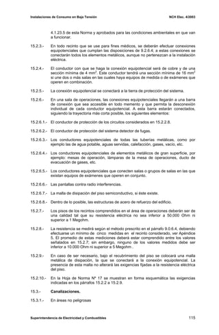 Instalaciones de Consumo en Baja Tensión NCH Elec. 4/2003
4.1.23.5 de esta Norma y aprobados para las condiciones ambientales en que van
a funcionar.
15.2.3.- En todo recinto que se use para fines médicos, se deberán efectuar conexiones
equipotenciales que cumplan las disposiciones de 9.2.6.4; a estas conexiones se
conectarán todos los elementos metálicos, aunque no pertenezcan a la instalación
eléctrica.
15.2.4.- El conductor con que se haga la conexión equipotencial será de cobre y de una
sección mínima de 4 mm2
. Este conductor tendrá una sección mínima de 16 mm2
si une dos o más salas en las cuales haya equipos de medida o de exámenes que
operen en combinación.
15.2.5.- La conexión equipotencial se conectará a la tierra de protección del sistema.
15.2.6.- En una sala de operaciones, las conexiones equipotenciales llegarán a una barra
de conexión que sea accesible en todo memento y que permita la desconexión
individual de cada conductor equipotencial. A esta barra estarán conectados,
siguiendo la trayectoria más corta posible, los siguientes elementos:
15.2.6.1.- El conductor de protección de los circuitos considerados en 15.2.2.8.
15.2.6.2.- El conductor de protección del sistema detector de fugas.
15.2.6.3.- Los conductores equipotenciales de todas las tuberías metálicas, como por
ejemplo las de agua potable, aguas servidas, calefacción, gases, vacío, etc.
15.2.6.4.- Los conductores equipotenciales de elementos metálicos de gran superficie, por
ejemplo: mesas de operación, lámparas de la mesa de operaciones, ducto de
evacuación de gases, etc.
15.2.6.5.- Los conductores equipotenciales que conecten salas o grupos de salas en las que
existan equipos de exámenes que operen en conjunto.
15.2.6.6.- Las pantallas contra radio interferencias.
15.2.6.7.- La malla de disipación del piso semiconductivo, si éste existe.
15.2.6.8.- Dentro de lo posible, las estructuras de acero de refuerzo del edificio.
15.2.7.- Los pisos de los recintos comprendidos en el área de operaciones deberán ser de
una calidad tal que su resistencia eléctrica no sea inferior a 50.000 Ohm ni
superior a 1 Megohm.
15.2.8.- La resistencia se medirá según el método prescrito en el párrafo 9.0.6.4, debiendo
efectuarse un mínimo de cinco medidas en el recinto considerado, ver Apéndice
5. El promedio de estas mediciones deberá estar comprendido entre los valores
señalados en 15.2.7; sin embargo, ninguno de los valores medidos debe ser
inferior a 10.000 Ohm ni superior a 5 Megohm .
15.2.9.- En caso de ser necesario, bajo el recubrimiento del piso se colocará una malla
metálica de disipación, la que se conectará a la conexión equipotencial. La
presencia de esta malla no alterará las exigencias fijadas a la resistencia eléctrica
del piso.
15.2.10.- En la Hoja de Norma Nº 17 se muestran en forma esquemática las exigencias
indicadas en los párrafos 15.2.2 a 15.2.9.
15.3.- Canalizaciones.
15.3.1.- En áreas no peligrosas
Superintendencia de Electricidad y Combustibles 115
 