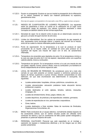 Instalaciones de Consumo en Baja Tensión NCH Elec. 4/2003
4.1.22.5.- Equipo no propagante: Equipos en que se impide la propagación de la inflamación
en su interior mediante un relleno con material pulverulento no explosivo,
generalmente sílice.
NA.- Este tipo de equipos corresponderá a los marcados como EEx q, según normas europeas.
4.1.23.- INDICES DE CLASIFICACIÓN DE LUGARES PELIGROSOS: Los siguientes
serán los parámetros a tener en cuenta en la calificación de un lugar como
presentando riesgo de explosión. Los valores numéricos asociados a estos
conceptos se deberán obtener de las normas específicas.
4.1.23.1.- Densidad de vapor: Es la relación entre el peso de un determinado volumen de
gas puro y el peso de igual volumen de aire seco.
4.1.23.2.- Límites de inflamabilidad: Son los valores de concentración de gas respecto al
aire, expresados como porcentaje inferior y superior del volumen de la mezcla,
entre de los cuales la mezcla inflamable puede encenderse.
4.1.23.3.- Punto de vaporización: Es la temperatura a la cual se produce el vapor
proveniente de un líquido volátil, en cantidad tal como para producir en la
superficie del líquido una mezcla del vapor con el aire, de característica
inflamable.
4.1.23.4.- Temperatura de encendido para depósitos de polvo: Es la temperatura mínima a
la cual una capa de polvo de 5 mm de espesor, depositada sobre una superficie
caliente abierta, inicia su combustión.
4.1.23.5.- Temperatura de ignición: Es la temperatura mínima a la cual una mezcla de aire
con gases, vapores, humos, polvos o fibras, inicia su combustión y la mantiene en
forma independiente de la fuente original de calor.
4.1.24.- LOCAL DE REUNIÓN DE PERSONAS: Se considerará como tal a todo sitio
cerrado en que esté presente un número superior a veinticinco personas por
lapsos de tiempo superiores a quince minutos. Estarán comprendidos en esta
definición, sin que esta enumeración sea determinante ni excluyente, los
siguientes:
• Locales asistenciales: hospitales, clínicas, policlínicos, consultorios, etc.
• Locales educacionales: educación prebásica hasta educación técnico
profesional y superior.
• Locales destinados al culto: iglesias, templos, salones, mezquitas,
sinagogas, etc.
• Locales de entretenimiento, ferias, juegos, billares, etc.
• Locales deportivos, de prácticas y de espectáculos: estadios, gimnasios.
• Locales de espectáculos en vivo: permanentes o esporádicos.
• Cines, teatros.
• Locales destinados a fines sociales: Salas de reuniones de Sindicatos,
Organizaciones Comunitarias, etc.
4.1.25.- MASA: Parte conductora de un equipo eléctrico, normalmente aislada respecto de
los conductores activos, que en ciertos circuitos puede ser utilizada como
conductor de retorno y que en condiciones de falla puede quedar energizada y
presentar un potencial respecto del suelo.
4.1.26.- PERSONAL CALIFICADO: Personal que está capacitado en el montaje y
operación de equipos e instalaciones eléctricas y en los riesgos que en ellos
puedan presentarse.
Superintendencia de Electricidad y Combustibles 8
 