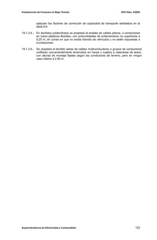 Instalaciones de Consumo en Baja Tensión NCH Elec. 4/2003
apliquen los factores de corrección de capacidad de transporte señalados en la
tabla 8.8.
19.1.3.4.- En tendidos subterráneos se aceptará el empleo de cables planos, o conductores
en tubos plásticos flexibles, con profundidades de enterramiento no superiores a
0,25 m, en zonas en que no exista tránsito de vehículos y no estén expuestas a
inundaciones.
19.1.3.5.- Se aceptará el tendido aéreo de cables multiconductores o grupos de conductores
unifilares convenientemente amarrados en haces y sujetos a catenarias de acero,
con alturas de montaje fijadas según las condiciones de terreno, pero en ningún
caso inferior a 2,50 m.
Superintendencia de Electricidad y Combustibles 122
 