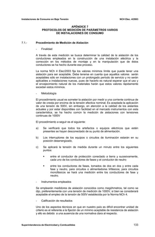 Instalaciones de Consumo en Baja Tensión NCH Elec. 4/2003
APÉNDICE 7
PROTOCOLOS DE MEDICIÓN DE PARÁMETROS VARIOS
DE INSTALACIONES DE CONSUMO
7.1.- Procedimiento de Medición de Aislación
- Finalidad
A través de esta medición se busca determinar la calidad de la aislación de los
conductores empleados en la construcción de una instalación eléctrica y la
corrección en los métodos de montaje y en la manipulación que de éstos
conductores se ha hecho durante ese proceso.
La norma NCh 4 Elec/2003 fija los valores mínimos límite que puede tener una
aislación para ser aceptable. Debe tenerse en cuenta que aquellos valores serán
aceptables sólo en instalaciones con un prolongado período de servicio y no serán
aplicables a instalaciones nuevas, pues de hacerlo es natural esperar que el uso y
el envejecimiento natural de los materiales harán que estos valores rápidamente
excedan estos mínimos.
- Metodología
El procedimiento usual es someter la aislación por medir a una corriente continua de
valor de cresta por encima de la tensión efectiva nominal. Es aceptada la aplicación
de una tensión de 500V, sin embargo, en atención a la calidad de los aislantes
actuales y por estar disponibles con facilidad en el mercado instrumentos con esta
característica, se ha hecho común la medición de aislaciones con tensiones
continuas de 1000V
El procedimiento a seguir es el siguiente:
a) Se verificará que todos los artefactos o equipos eléctricos que estén
presentes se hayan desconectado de su punto de alimentación.
b) Los interruptores de los equipos o circuitos de iluminación estarán en su
posición desenergizado.
c) Se aplicará la tensión de medida durante un minuto entre los siguientes
puntos:
entre el conductor de protección conectado a tierra y sucesivamente,
cada uno de los conductores de fases y el conductor de neutro
entre los conductores de fases, tomados de dos en dos y entre cada
fase y neutro, para circuitos o alimentadores trifásicos; para circuitos
monofásicos se hará una medición entre los conductores de fase y
neutro.
- Instrumentos empleados
Se emplearán medidores de aislación conocidos como megóhmetros, tal como se
dijo, preferentemente con una tensión de medición de 1000V, si bien se considerará
aceptable el empleo de la tensión de 500V establecida por la Norma NCh 4.
- Calificación de resultados
Uno de los aspectos técnicos en que en nuestro país es difícil encontrar unidad de
criterio es el referente a la fijación de un mínimo aceptable de resistencia de aislación
y ello es debido a una ausencia de una normativa clara al respecto.
Superintendencia de Electricidad y Combustibles 133
 