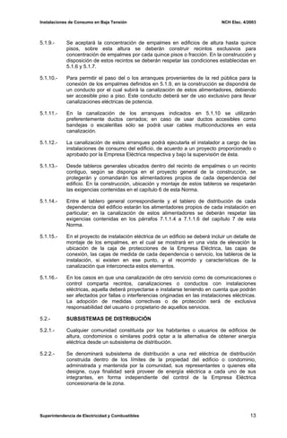 Instalaciones de Consumo en Baja Tensión NCH Elec. 4/2003
5.1.9.- Se aceptará la concentración de empalmes en edificios de altura hasta quince
pisos, sobre esta altura se deberán construir recintos exclusivos para
concentración de empalmes por cada quince pisos o fracción. En la construcción y
disposición de estos recintos se deberán respetar las condiciones establecidas en
5.1.6 y 5.1.7.
5.1.10.- Para permitir el paso del o los arranques provenientes de la red pública para la
conexión de los empalmes definidos en 5.1.9, en la construcción se dispondrá de
un conducto por el cual subirá la canalización de estos alimentadores, debiendo
ser accesible piso a piso. Este conducto deberá ser de uso exclusivo para llevar
canalizaciones eléctricas de potencia.
5.1.11.- En la canalización de los arranques indicados en 5.1.10 se utilizarán
preferentemente ductos cerrados; en caso de usar ductos accesibles como
bandejas o escalerillas sólo se podrá usar cables multiconductores en esta
canalización.
5.1.12.- La canalización de estos arranques podrá ejecutarla el instalador a cargo de las
instalaciones de consumo del edificio, de acuerdo a un proyecto proporcionado o
aprobado por la Empresa Eléctrica respectiva y bajo la supervisión de ésta.
5.1.13.- Desde tableros generales ubicados dentro del recinto de empalmes o un recinto
contiguo, según se disponga en el proyecto general de la construcción, se
protegerán y comandarán los alimentadores propios de cada dependencia del
edificio. En la construcción, ubicación y montaje de estos tableros se respetarán
las exigencias contenidas en el capítulo 6 de esta Norma.
5.1.14.- Entre el tablero general correspondiente y el tablero de distribución de cada
dependencia del edificio estarán los alimentadores propios de cada instalación en
particular; en la canalización de estos alimentadores se deberán respetar las
exigencias contenidas en los párrafos 7.1.1.4 a 7.1.1.6 del capítulo 7 de esta
Norma.
5.1.15.- En el proyecto de instalación eléctrica de un edificio se deberá incluir un detalle de
montaje de los empalmes, en el cual se mostrará en una vista de elevación la
ubicación de la caja de protecciones de la Empresa Eléctrica, las cajas de
conexión, las cajas de medida de cada dependencia o servicio, los tableros de la
instalación, si existen en ese punto, y el recorrido y características de la
canalización que interconecta estos elementos.
5.1.16.- En los casos en que una canalización de otro servicio como de comunicaciones o
control comparta recintos, canalizaciones o conductos con instalaciones
eléctricas, aquella deberá proyectarse e instalarse teniendo en cuenta que podrán
ser afectados por fallas o interferencias originadas en las instalaciones eléctricas.
La adopción de medidas correctivas o de protección será de exclusiva
responsabilidad del usuario o propietario de aquellos servicios.
5.2.- SUBSISTEMAS DE DISTRIBUCIÓN
5.2.1.- Cualquier comunidad constituida por los habitantes o usuarios de edificios de
altura, condominios o similares podrá optar a la alternativa de obtener energía
eléctrica desde un subsistema de distribución.
5.2.2.- Se denominará subsistema de distribución a una red eléctrica de distribución
construida dentro de los límites de la propiedad del edificio o condominio,
administrada y mantenida por la comunidad, sus representantes o quienes ella
designe, cuya finalidad será proveer de energía eléctrica a cada uno de sus
integrantes, en forma independiente del control de la Empresa Eléctrica
concesionaria de la zona.
Superintendencia de Electricidad y Combustibles 13
 