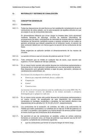Instalaciones de Consumo en Baja Tensión NCH Elec. 4/2003
8.- MATERIALES Y SISTEMAS DE CANALIZACIÓN
8.0.- CONCEPTOS GENERALES
8.0.1.- Conductores
8.0.1.1.- Todas las disposiciones de esta Norma se han establecido considerando el uso de
conductores de cobre aislado, con la sola excepción de aquellos artículos en que
se acepta el uso de conductores desnudos.
En alimentadores trifásicos que sirvan cargas no lineales tales como alumbrado
mediante lámparas de descarga, circuitos de sistemas informáticos de
procesamiento de datos, controladores de velocidad de motores alternos mediante
variadores de frecuencia, partidores suaves o equipos similares en los cuales se
generan armónicas que estarán presentes en el conductor neutro, la sección de
este conductor deberá ser a lo menos igual a la sección de los conductores de las
fases.
Estas exigencias se aplicarán también al dimensionamiento de los neutros de
circuitos.
8.0.1.2.- La sección mínima a usar en circuitos de potencia será de 1,5 mm2
.
8.0.1.3.- Todo conductor que se instale en cualquier tipo de ducto, cuya sección sea
superior a 10 mm2
deberá ser del tipo cableado.
8.0.1.4.- En un mismo ducto cerrado sólo podrán llevarse los conductores pertenecientes a
consumos de un mismo servicio y alimentados por una misma tensión de servicio.
Esta disposición será aplicable también a cajas de paso, derivación, cámaras en
canalizaciones subterráneas, etc.
NA.- En el alcance de esta disposición se definirán servicios de:
• Potencia que comprende alumbrado, fuerza y calefacción.
• Computación.
• Control.
• Comunicaciones.
Las tensiones de servicio para potencia serán las establecidas en la norma NSEC 8En 78 y
la de los restantes servicios, las definidas en las normas nacionales o extranjeras
homologadas que se apliquen en cada caso.
8.0.1.5.- En un mismo ducto cerrado sólo podrán llevarse los conductores pertenecientes a
un mismo circuito. Se exceptuarán de esta disposición los conductores
canalizados en bandejas, escalerillas o canaletas, los que estarán afectos a las
disposiciones de los párrafos 8.2.19, 8.2.20 y 8.2.21, respectivamente.
8.0.1.6.- Los conductores de la excitación, de controles, de relés o de instrumentos de
medida que están conectados a un artefacto de no más de 15 KW de potencia o a
un motor o su partidor y que operen a su misma tensión de servicio podrán ocupar
el mismo ducto que los conductores de la alimentación.
8.0.1.7.- Se permitirá el uso de conductores en paralelo, unidos en ambos extremos
formando un conductor único, en líneas de potencia cuya sección sea de 50 mm2
o superior, cumpliendo las condiciones siguientes:
• que los conductores que formen el conjunto tengan el mismo largo,
Superintendencia de Electricidad y Combustibles 29
 