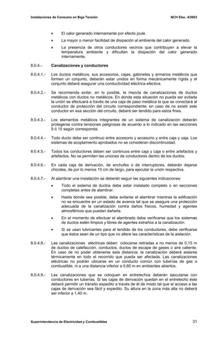 Instalaciones de Consumo en Baja Tensión NCH Elec. 4/2003
• El calor generado internamente por efecto joule.
• La mayor o menor facilidad de disipación al ambiente del calor generado.
• La presencia de otros conductores vecinos que contribuyen a elevar la
temperatura ambiente y dificultan la disipación del calor generado
internamente.
8.0.4.- Canalizaciones y conductores
8.0.4.1.- Los ductos metálicos, sus accesorios, cajas, gabinetes y armarios metálicos que
formen un conjunto, deberán estar unidos en forma mecánicamente rígida y el
conjunto deberá asegurar una conductividad eléctrica efectiva.
8.0.4.2.- Se recomienda evitar, en lo posible, la mezcla de canalizaciones de ductos
metálicos con ductos no metálicos. En donde esta situación no pueda ser evitada
la unión se efectuará a través de una caja de paso metálica la que se conectará al
conductor de protección del circuito correspondiente; en caso de no existir este
conductor en esa sección del circuito, deberá ser tendido para estos fines.
8.0.4.3.- Los elementos metálicos integrantes de un sistema de canalización deberán
protegerse contra tensiones peligrosas de acuerdo a lo indicado en las secciones
9 ó 10 según corresponda.
8.0.4.4.- Todo ducto debe ser continuo entre accesorio y accesorio y entre caja y caja. Los
sistemas de acoplamiento aprobados no se consideran discontinuidad.
8.0.4.5.- Todos los conductores deben ser continuos entre caja y caja o entre artefactos y
artefactos. No se permiten las uniones de conductores dentro de los ductos.
8.0.4.6.- En cada caja de derivación, de enchufes o de interruptores, deberán dejarse
chicotes, de por lo menos 15 cm de largo, para ejecutar la unión respectiva.
8.0.4.7.- Al alambrar una instalación se deberán seguir las siguientes indicaciones:
• Todo el sistema de ductos debe estar instalado completo o en secciones
completas antes de alambrar.
• Hasta donde sea posible, debe evitarse el alambrar mientras la edificación
no se encuentre en un estado de avance tal que se asegure una protección
adecuada de la canalización contra daños físicos, humedad y agentes
atmosféricos que puedan dañarla.
• En el momento de efectuar el alambrado debe verificarse que los sistemas
de ductos estén limpios y libres de agentes extraños a la canalización.
• Si se usan lubricantes para el tendido de los conductores, debe verificarse
que éstos sean de un tipo que no altere las características de la aislación.
8.0.4.8.- Las canalizaciones eléctricas deben colocarse retiradas a no menos de 0,15 m
de ductos de calefacción, conductos, ductos de escape de gases o aire caliente.
En caso de no poder obtenerse esta distancia, la canalización deberá aislarse
térmicamente en todo el recorrido que pueda ser afectada. Las canalizaciones
eléctricas no podrán ubicarse en un conducto común con tuberías de gas o
combustible, ni a una distancia inferior a 0,60 m en ambientes abiertos.
8.0.4.9.- Las canalizaciones que se coloquen en entretechos deberán ejecutarse con
conductores en tuberías. Si las cajas de derivación quedan en el entretecho éste
deberá permitir un tránsito expedito a través de él de modo tal que el acceso a las
cajas de derivación sea fácil y expedito. Su altura en la zona más alta no deberá
ser inferior a 1,40 m.
Superintendencia de Electricidad y Combustibles 31
 