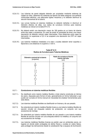 Instalaciones de Consumo en Baja Tensión NCH Elec. 4/2003
8.2.6.13.- Las tuberías de pared delgada deberán ser acopladas mediante sistemas de
coplas sin hilos, debiendo los sistemas de fijación de éstas asegurar una perfecta
continuidad eléctrica, una adecuada rigidez mecánica y no deberán disminuir la
sección transversal de la tubería.
8.2.6.14.- Las curvas hechas en tuberías metálicas no deberán dañarlas ni disminuir el
diámetro efectivo de ellas. Los radios de curvatura mínimos para tuberías
metálicas se indican en la tabla Nº 8.13.
8.2.6.15.- No deberá existir una desviación mayor de 180 grados en un tramo de tubería
entre dos cajas o accesorios. En caso de existir la necesidad de tener una mayor
desviación se deberán colocar cajas intermedias. Para distancias entre cajas de
derivación no superiores a 5,0 m se aceptará una desviación de 270º sin cajas
intermedias.
8.2.6.16.- Las tuberías metálicas instaladas a la vista u ocultas deberán tener soportes o
fijaciones a una distancia no superior a 1,50 m.
Tabla Nº 8.13
Radios de Curvatura para Tuberías Metálicas
Diámetro nominal de la tubería
[pulgadas]
Radio de curvatura al borde
interior del tubo
[cm]
½
5/8
¾
1
1 ¼
1 ½
2
2 ½
3
3 ½
4
5
6
10
10
12
18
20
25
30
40
45
55
60
75
90
8.2.7.- Conductores en tuberías metálicas flexibles
8.2.7.1.- Se clasificará como tubería metálica flexible a toda tubería construida en lámina
de acero, dispuesta para formar el tubo, generalmente en forma helicoidal y que
puede ser curvada en forma manual sin necesidad de emplear herramientas para
este efecto.
8.2.7.2.- Las tuberías metálicas flexibles se clasificarán en livianas y de uso pesado.
8.2.7.3. Se entenderá por tubería metálica flexible liviana a una tubería metálica flexible de
sección circular sin chaqueta exterior de protección, en conjunto con sus
accesorios de montaje.
8.2.7.4.- Se entenderá por tubería metálica flexible de uso pesado a una tubería metálica
flexible de sección circular con una chaqueta exterior no metálica, en conjunto con
sus accesorios de montaje.
8.2.7.5.- Las tuberías metálicas flexibles livianas se podrán usar en ambientes secos, en
lugares en donde estén protegidas de daños físicos u ocultas en cielos falsos,
para proteger las derivaciones desde la canalización fija a equipos de iluminación
Superintendencia de Electricidad y Combustibles 48
 