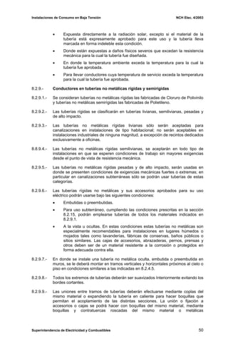 Instalaciones de Consumo en Baja Tensión NCH Elec. 4/2003
• Expuesta directamente a la radiación solar, excepto si el material de la
tubería está expresamente aprobado para este uso y la tubería lleva
marcada en forma indeleble esta condición.
• Donde están expuestas a daños físicos severos que excedan la resistencia
mecánica para la cual la tubería fue diseñada.
• En donde la temperatura ambiente exceda la temperatura para la cual la
tubería fue aprobada.
• Para llevar conductores cuya temperatura de servicio exceda la temperatura
para la cual la tubería fue aprobada.
8.2.9.- Conductores en tuberías no metálicas rígidas y semirígidas
8.2.9.1.- Se consideran tuberías no metálicas rígidas las fabricadas de Cloruro de Polivinilo
y tuberías no metálicas semirígidas las fabricadas de Polietileno.
8.2.9.2.- Las tuberías rígidas se clasificarán en tuberías livianas, semilivianas, pesadas y
de alto impacto.
8.2.9.3.- Las tuberías no metálicas rígidas livianas sólo serán aceptadas para
canalizaciones en instalaciones de tipo habitacional; no serán aceptables en
instalaciones industriales de ninguna magnitud, a excepción de recintos dedicados
exclusivamente a oficinas.
8.8.9.4.- Las tuberías no metálicas rígidas semilivianas, se aceptarán en todo tipo de
instalaciones en que se esperen condiciones de trabajo sin mayores exigencias
desde el punto de vista de resistencia mecánica.
8.2.9.5.- Las tuberías no metálicas rígidas pesadas y de alto impacto, serán usadas en
donde se presenten condiciones de exigencias mecánicas fuertes o extremas; en
particular en canalizaciones subterráneas sólo se podrán usar tuberías de estas
categorías.
8.2.9.6.- Las tuberías rígidas no metálicas y sus accesorios aprobados para su uso
eléctrico podrán usarse bajo las siguientes condiciones:
• Embutidas o preembutidas.
• Para uso subterráneo, cumpliendo las condiciones prescritas en la sección
8.2.15, podrán emplearse tuberías de todos los materiales indicados en
8.2.9.1.
• A la vista u ocultas. En estas condiciones estas tuberías no metálicas son
especialmente recomendables para instalaciones en lugares húmedos o
mojados tales como lavanderías, fábricas de conservas, baños públicos o
sitios similares. Las cajas de accesorios, abrazaderas, pernos, prensas y
otros deben ser de un material resistente a la corrosión o protegidos en
forma adecuada contra ella.
8.2.9.7.- En donde se instale una tubería no metálica oculta, embutida o preembutida en
muros, se le deberá montar en tramos verticales y horizontales próximos al cielo o
piso en condiciones similares a las indicadas en 8.2.4.5.
8.2.9.8.- Todos los extremos de tuberías deberán ser suavizados Interiormente evitando los
bordes cortantes.
8.2.9.9.- Las uniones entre tramos de tuberías deberán efectuarse mediante coplas del
mismo material o expandiendo la tubería en caliente para hacer boquillas que
permitan el acoplamiento de las distintas secciones. La unión o fijación a
accesorios o cajas se podrá hacer con boquillas del mismo material, mediante
boquillas y contratuercas roscadas del mismo material o metálicas
Superintendencia de Electricidad y Combustibles 50
 