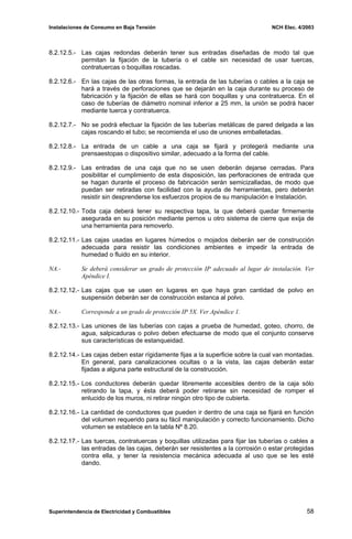Instalaciones de Consumo en Baja Tensión NCH Elec. 4/2003
8.2.12.5.- Las cajas redondas deberán tener sus entradas diseñadas de modo tal que
permitan la fijación de la tubería o el cable sin necesidad de usar tuercas,
contratuercas o boquillas roscadas.
8.2.12.6.- En las cajas de las otras formas, la entrada de las tuberías o cables a la caja se
hará a través de perforaciones que se dejarán en la caja durante su proceso de
fabricación y la fijación de ellas se hará con boquillas y una contratuerca. En el
caso de tuberías de diámetro nominal inferior a 25 mm, la unión se podrá hacer
mediante tuerca y contratuerca.
8.2.12.7.- No se podrá efectuar la fijación de las tuberías metálicas de pared delgada a las
cajas roscando el tubo; se recomienda el uso de uniones emballetadas.
8.2.12.8.- La entrada de un cable a una caja se fijará y protegerá mediante una
prensaestopas o dispositivo similar, adecuado a la forma del cable.
8.2.12.9.- Las entradas de una caja que no se usen deberán dejarse cerradas. Para
posibilitar el cumplimiento de esta disposición, las perforaciones de entrada que
se hagan durante el proceso de fabricación serán semicizalladas, de modo que
puedan ser retiradas con facilidad con la ayuda de herramientas, pero deberán
resistir sin desprenderse los esfuerzos propios de su manipulación e Instalación.
8.2.12.10.- Toda caja deberá tener su respectiva tapa, la que deberá quedar firmemente
asegurada en su posición mediante pernos u otro sistema de cierre que exija de
una herramienta para removerlo.
8.2.12.11.- Las cajas usadas en lugares húmedos o mojados deberán ser de construcción
adecuada para resistir las condiciones ambientes e impedir la entrada de
humedad o fluido en su interior.
NA.- Se deberá considerar un grado de protección IP adecuado al lugar de instalación. Ver
Apéndice I.
8.2.12.12.- Las cajas que se usen en lugares en que haya gran cantidad de polvo en
suspensión deberán ser de construcción estanca al polvo.
NA.- Corresponde a un grado de protección IP 5X. Ver Apéndice 1.
8.2.12.13.- Las uniones de las tuberías con cajas a prueba de humedad, goteo, chorro, de
agua, salpicaduras o polvo deben efectuarse de modo que el conjunto conserve
sus características de estanqueidad.
8.2.12.14.- Las cajas deben estar rígidamente fijas a la superficie sobre la cual van montadas.
En general, para canalizaciones ocultas o a la vista, las cajas deberán estar
fijadas a alguna parte estructural de la construcción.
8.2.12.15.- Los conductores deberán quedar libremente accesibles dentro de la caja sólo
retirando la tapa, y ésta deberá poder retirarse sin necesidad de romper el
enlucido de los muros, ni retirar ningún otro tipo de cubierta.
8.2.12.16.- La cantidad de conductores que pueden ir dentro de una caja se fijará en función
del volumen requerido para su fácil manipulación y correcto funcionamiento. Dicho
volumen se establece en la tabla Nº 8.20.
8.2.12.17.- Las tuercas, contratuercas y boquillas utilizadas para fijar las tuberías o cables a
las entradas de las cajas, deberán ser resistentes a la corrosión o estar protegidas
contra ella, y tener la resistencia mecánica adecuada al uso que se les esté
dando.
Superintendencia de Electricidad y Combustibles 58
 