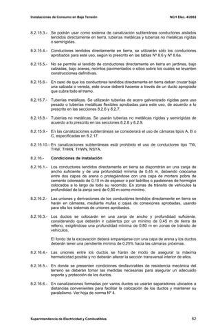 Instalaciones de Consumo en Baja Tensión NCH Elec. 4/2003
8.2.15.3.- Se podrán usar como sistema de canalización subterránea conductores aislados
tendidos directamente en tierra, tuberías metálicas y tuberías no metálicas rígidas
o semirígidas.
8.2.15.4.- Conductores tendidos directamente en tierra, se utilizarán sólo los conductores
aprobados para este uso, según lo prescrito en las tablas Nº 8.6 y Nº 8.6a.
8.2.15.5.- No se permite el tendido de conductores directamente en tierra en jardines, bajo
calzadas, bajo aceras, recintos pavimentados o sitios sobre los cuales se levanten
construcciones definitivas.
8.2.15.6.- En caso de que los conductores tendidos directamente en tierra deban cruzar bajo
una calzada o vereda, este cruce deberá hacerse a través de un ducto apropiado
que cubra todo el tramo.
8.2.15.7.- Tuberías metálicas. Se utilizarán tuberías de acero galvanizado rígidas para uso
pesado o tuberías metálicas flexibles aprobadas para este uso, de acuerdo a lo
prescrito en las secciones 8.2.6 y 8.2.7.
8.2.15.8.- Tuberías no metálicas. Se usarán tuberías no metálicas rígidas y semirígidas de
acuerdo a lo prescrito en las secciones 8.2.8 y 8.2.9.
8.2.15.9.- En las canalizaciones subterráneas se considerará el uso de cámaras tipos A, B o
C, especificadas en 8.2.17.
8.2.15.10.- En canalizaciones subterráneas está prohibido el uso de conductores tipo TW,
THW, THHN, THWN, NSYA.
8.2.16.- Condiciones de instalación
8.2.16.1.- Los conductores tendidos directamente en tierra se dispondrán en una zanja de
ancho suficiente y de una profundidad mínima de 0,45 m, debiendo colocarse
entre dos capas de arena o protegiéndose con una capa de mortero pobre de
cemento coloreado de 0,10 m de espesor o por ladrillos o pastelones de hormigón
colocados a lo largo de todo su recorrido. En zonas de tránsito de vehículos la
profundidad de la zanja será de 0,80 m como mínimo.
8.2.16.2.- Las uniones y derivaciones de los conductores tendidos directamente en tierra se
harán en cámaras, mediante mufas o cajas de conexiones aprobadas, usando
para ello los sistemas de uniones aprobados.
8.2.16.3.- Los ductos se colocarán en una zanja de ancho y profundidad suficiente,
considerando que deberán ir cubiertos por un mínimo de 0,45 m de tierra de
relleno, exigiéndose una profundidad mínima de 0,80 m en zonas de tránsito de
vehículos.
El fondo de la excavación deberá emparejarse con una capa de arena y los ductos
deberán tener una pendiente mínima de 0,25% hacia las cámaras próximas.
8.2.16.4.- Las uniones entre los ductos se harán de modo de asegurar la máxima
hermeticidad posible y no deberán alterar la sección transversal interior de ellos.
8.2.16.5.- En donde se presenten condiciones desfavorables de resistencia mecánica del
terreno se deberán tomar las medidas necesarias para asegurar un adecuado
soporte y protección de los ductos.
8.2.16.6.- En canalizaciones formadas por varios ductos se usarán separadores ubicados a
distancias convenientes para facilitar la colocación de los ductos y mantener su
paralelismo. Ver hoja de norma Nº 4.
Superintendencia de Electricidad y Combustibles 62
 