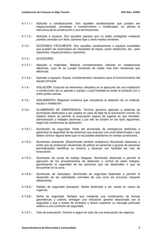 Instalaciones de Consumo en Baja Tensión NCH Elec. 4/2003
4.1.1.1.- Aplicado a canalizaciones: Son aquellas canalizaciones que pueden ser
inspeccionadas, sometidas a mantenimiento o modificadas, sin afectar la
estructura de la construcción o sus terminaciones.
4.1.1.2.- Aplicado a equipos: Son aquellos equipos que no están protegidos mediante
puertas cerradas con llave, barreras fijas u otros medios similares.
4.1.2.- ACCESIBLE FÁCILMENTE: Son aquellas canalizaciones o equipos accesibles
que pueden ser alcanzados sin necesidad de trepar, quitar obstáculos, etc., para
repararlos, inspeccionarlos u operarlos.
4.1.3.- ACCESORIO
4.1.3.1.- Aplicado a materiales: Material complementario utilizado en instalaciones
eléctricas, cuyo fin es cumplir funciones de índole mas bien mecánicas que
eléctricas.
4.1.3.2.- Aplicado a equipos: Equipo complementario necesario para el funcionamiento del
equipo principal.
4.1.4.- AISLACIÓN: Conjunto de elementos utilizados en la ejecución de una instalación
o construcción de un aparato o equipo y cuya finalidad es evitar el contacto con o
entre partes activas.
4.1.5.- AISLAMIENTO: Magnitud numérica que caracteriza la aislación de un material,
equipo o instalación.
4.1.6.- ALUMBRADO DE EMERGENCIA: Término genérico aplicado a sistemas de
iluminación destinados a ser usados en caso de falla de la iluminación normal. Su
objetivo básico es permitir la evacuación segura de lugares en que transiten,
permanezcan o trabajen personas y por ello se dividen en los tipos siguientes,
según las condiciones de aplicación:
4.1.6.1.- Alumbrado de seguridad: Parte del alumbrado de emergencia destinado a
garantizar la seguridad de las personas que evacúan una zona determinada o que
deben concluir alguna tarea que no es posible abandonar en ciertas condiciones.
4.1.6.2.- Alumbrado ambiental: (Denominado también antipánico) Alumbrado destinado a
evitar que se produzcan situaciones de pánico en personas o grupos de personas
permitiéndoles identificar su entorno y alcanzar con facilidad las vías de
evacuación.
4.1.6.3.- Alumbrado de zonas de trabajo riesgoso: Alumbrado destinado a permitir la
ejecución de los procedimientos de detención o control de estos trabajos,
garantizando la seguridad de las personas que los desarrollan o que se
encuentran en la zona.
4.1.6.4.- Alumbrado de reemplazo: Alumbrado de seguridad destinado a permitir el
desarrollo de las actividades normales de una zona sin provocar mayores
alteraciones.
4.1.6.5.- Salidas de seguridad (escapes): Salida destinada a ser usada en casos de
urgencia.
4.1.6.6.- Señal de seguridad: Señales que mediante una combinación de formas
geométricas y colores, entregan una indicación general relacionada con la
seguridad y que a través de símbolos o textos muestran un mensaje particular
relativo a una condición de seguridad.
4.1.6.7.- Vías de evacuación: Camino a seguir en caso de una evacuación de urgencia.
Superintendencia de Electricidad y Combustibles 3
 