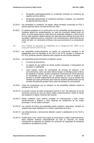 Instalaciones de Consumo en Baja Tensión NCH Elec. 4/2003
• Escalerillas electrogalvanizadas en ambientes húmedos sin presencia de
agentes químicos activos
• Escalerillas galvanizadas en ambientes húmedos o mojados, con presencia
de agentes químicos activos
8.2.20.5.- Las escalerillas no metálicas. Se podrán utilizar bandejas construidas en PVC o
resinas epóxicas sobre una base de fibra de vidrio.
8.2.20.6.- El material empleado en la construcción de las escalerillas portaconductores no
metálicas deberá ser autoextinguente, en caso de combustión deberá arder sin
llama, no emitir gases tóxicos, estar libres de materiales halógeno y emitir humos
de muy baja opacidad; deberá además ser adecuado para soportar la acción de la
humedad y agentes químicos, resistente a las compresiones y deformaciones por
efecto del calor, en condiciones similares a las que encontrará en su manipulación
y uso.
NA.- Esta condición es equivalente al cumplimiento de la Clasificación M1, VOF4, de las
normas NF F16 101 y NF F 16 102
8.2.20.7.- Las escalerillas portaconductores se usarán en condiciones similares a las
establecidas para las bandejas en 8.2.19.6 a 8.2.19.19, excepto lo indicado en
8.2.19.8, pudiendo además utilizarse como soporte de otros ductos eléctricos.
8.2.20.8.- Las escalerillas portaconductores no deberán usarse:
• en pozos de ascensores,
• en lugares de uso público en donde queden expuestas a manipulación de
personas no calificadas,
• como soporte común de conductores de circuitos de potencia y de
comunicaciones, salvo que estos últimos tengan un blindaje puesto a tierra.
No obstante lo indicado, podrán canalizarse conductores de comunicaciones
en escalerillas que cuenten con un separador en toda su longitud que
permita un tendido independiente de ambos sistemas y que se adopten las
medidas que sean pertinentes para evitar las posibles interferencias que los
circuitos de potencias puedan hacer sobre las señales de comunicación.
8.2.20.9.- Todos los conductores que se coloquen en las escalerillas deberán cumplir lo
indicado en 8.2.19.10.
8.2.20.10.- La sección mínima de estos conductores será de 4 mm2
. Se autorizará el uso de
secciones menores en caso de utilizar cables multiconductores o liados en haces
que aseguren la rigidez mecánica del conjunto.
8.2.20.11.- Deben instalarse como sistema completo sin interrupciones y estar unidos
mecánicamente a tableros u otros sistemas de canalización de los cuales
provengan o en los cuales continúen.
8.2.20.12.- Las uniones de tramos de escalerillas podrán soldarse o apernarse. También se
aceptará que vayan soldadas en un tramo y apernadas en el otro.
8.2.20.13.- Las alimentaciones o derivaciones deberán cumplir lo establecido en 8.2.19.23 y
8.2.19.24.
8.2.20.14.- Podrán llevar como máximo dos capas de conductores o cables multiconductores;
éstos deberán tenderse ordenadamente en todo su recorrido. En donde
corresponda se aplicarán los factores de corrección de capacidad de transporte
indicados en las tablas 8.9 y 8.9a.
Superintendencia de Electricidad y Combustibles 68
 