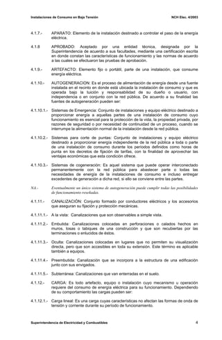 Instalaciones de Consumo en Baja Tensión NCH Elec. 4/2003
4.1.7.- APARATO: Elemento de la instalación destinado a controlar el paso de la energía
eléctrica.
4.1.8 APROBADO: Aceptado por una entidad técnica, designada por la
Superintendencia de acuerdo a sus facultades, mediante una certificación escrita
en donde constan las características de funcionamiento y las normas de acuerdo
a las cuales se efectuaron las pruebas de aprobación.
4.1.9.- ARTEFACTO: Elemento fijo o portátil, parte de una instalación, que consume
energía eléctrica.
4.1.10.- AUTOGENERACION: Es el proceso de alimentación de energía desde una fuente
instalada en el recinto en donde está ubicada la instalación de consumo y que es
operada bajo la tuición y responsabilidad de su dueño o usuario, con
independencia o en conjunto con la red pública. De acuerdo a su finalidad las
fuentes de autogeneración pueden ser:
4.1.10.1.- Sistemas de Emergencia: Conjunto de instalaciones y equipo eléctrico destinado a
proporcionar energía a aquellas partes de una instalación de consumo cuyo
funcionamiento es esencial para la protección de la vida, la propiedad privada, por
razones de seguridad o por necesidad de continuidad de un proceso, cuando se
interrumpe la alimentación normal de la instalación desde la red pública.
4.1.10.2.- Sistemas para corte de puntas: Conjunto de instalaciones y equipo eléctrico
destinado a proporcionar energía independiente de la red pública a toda o parte
de una instalación de consumo durante los períodos definidos como horas de
punta en los decretos de fijación de tarifas, con la finalidad de aprovechar las
ventajas económicas que esta condición ofrece.
4.1.10.3.- Sistemas de cogeneración: Es aquel sistema que puede operar interconectado
permanentemente con la red pública para abastecer parte o todas las
necesidades de energía de la instalaciones de consumo e incluso entregar
excedentes de generación a dicha red, si ello se conviene entre las partes.
NA.- Eventualmente un único sistema de autogeneración puede cumplir todas las posibilidades
de funcionamiento reseñadas.
4.1.11.- CANALIZACIÓN: Conjunto formado por conductores eléctricos y los accesorios
que aseguran su fijación y protección mecánicas.
4.1.11.1.- A la vista: Canalizaciones que son observables a simple vista.
4.1.11.2.- Embutida: Canalizaciones colocadas en perforaciones o calados hechos en
muros, losas o tabiques de una construcción y que son recubiertas por las
terminaciones o enlucidos de éstos.
4.1.11.3.- Oculta: Canalizaciones colocadas en lugares que no permiten su visualización
directa, pero que son accesibles en toda su extensión. Este término es aplicable
también a equipos.
4.1.11.4.- Preembutida: Canalización que se incorpora a la estructura de una edificación
junto con sus envigados.
4.1.11.5.- Subterránea: Canalizaciones que van enterradas en el suelo.
4.1.12.- CARGA: Es todo artefacto, equipo o instalación cuyo mecanismo u operación
requiere del consumo de energía eléctrica para su funcionamiento. Dependiendo
de su comportamiento las cargas pueden ser:
4.1.12.1.- Carga lineal: Es una carga cuyas características no afectan las formas de onda de
tensión y corriente durante su período de funcionamiento.
Superintendencia de Electricidad y Combustibles 4
 