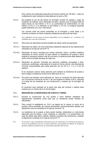 Instalaciones de Consumo en Baja Tensión NCH Elec. 4/2003
Para valores de resistividad específica del terreno distinto de 100 Ohm - metro se
multiplicará el valor indicado en esta tabla por la razón ρ/100.
10.3.3.- Se aceptará el uso de las barras de hormigón armado de zapatas y vigas de
fundación de edificios como electrodos de tierra, siempre que la longitud total de
estas barras no sea inferior a 15 m, su profundidad de enterramiento no sea
inferior a 0,75 m, y su diámetro no sea inferior a 10 mm. La longitud requerida
puede obtenerse con una o más barras.
Las uniones entre las barras embutidas en el hormigón y entre éstas y su
conexión al exterior se harán mediante soldaduras de alto punto de fusión.
NA.- Las soldaduras de alto punto de fusión disponibles son la soldadura oxi - acetileno y la
soldadura por reacción exotérmica
10.3.4.- Otros tipos de electrodos de tierra posibles de utilizar serán los siguientes:
10.3.4.1.- Electrodos de cable o de cinta enterrados adoptando algunas de las disposiciones
indicadas en la hoja de norma Nº 14.
10.3.4.2.- Electrodos de barra, formados por barras redondas, tubos o perfiles metálicos
enterrados en forma vertical. Si para obtener la resistencia de puesta a tierra
exigida es necesario enterrar más de una barra, la distancia entre ellas deberá ser
como mínimo el doble del largo de cada una.
10.3.4.3.- Electrodos de plancha, formados por planchas metálicas corrugadas o lisas,
continuas o perforadas, enterradas en el suelo en forma vertical. Las dimensiones
mínimas recomendadas para estas planchas son de 0,5 m x 1 m y 4 mm de
espesor.
Si es necesario colocar varias planchas para obtener la resistencia de puesta a
tierra exigida, la distancia mínima entre ellas será de 3 m.
10.3.4.4.- Se podrá usar también como electrodo de tierra un conductor de cobre desnudo
con una sección mínima de 16 mm2
y de una longitud no inferior a 20 m, colocado
a lo largo de los cimientos de una construcción y cubierto por el hormigón de
éstos.
El conductor será colocado en la parte más baja del cimiento y deberá estar
cubierto por un mínimo de 5 cm de hormigón.
10.4.- MEDICIÓN DE LA RESISTENCIA DE PUESTA A TIERRA
10.4.1.- Durante la construcción de una puesta a tierra deberán adoptarse las
disposiciones necesarias como para que su resistencia pueda medirse sin
dificultades.
10.4.2.- Para cumplir lo establecido en 10.4.1 se dejará por lo menos un punto de la
puesta a tierra accesible, de manera permanente, recomendándose adoptar una
disposición como la mostrada en la hoja de norma Nº 16.
10.4.3.- La resistencia de la puesta a tierra podrá medirse utilizándose un instrumento
adecuado para tal efecto, o bien mediante un voltímetro y un amperímetro. En
caso de utilizar este último método, deberán cumplirse las condiciones y adoptar
la disposición mostrada en la hoja de norma Nº 17.
NA.- Se reconoce como instrumentos adecuados para las mediciones de resistencia de puesta a
tierra a los geóhmetros de tres o cuatro electrodos, presentando los últimos la ventaja de
permitir además la medición de la resistividad específica del terreno
Superintendencia de Electricidad y Combustibles 82
 
