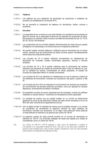 Instalaciones de Consumo en Baja Tensión NCH Elec. 4/2003
11.0.3.- Tableros
11.0.3.1.- Los tableros de una instalación de alumbrado se construirán e instalarán de
acuerdo a lo establecido en la sección Nº 6.
11.0.3.2.- No se permitirá la instalación de tableros en dormitorios, baños, cocinas o
lavaderos.
11.0.4.- Circuitos
11.0.4.1.- La capacidad de los circuitos en que está dividida una instalación de alumbrado se
fijará en función de la capacidad nominal de los aparatos de protección de ellos.
De acuerdo a lo indicado, serán circuitos normales de alumbrado los de 10, 15,16,
20, 25, 30,32 ó 40 Amperes.
11.0.4.2.- Los conductores de los circuitos deberán dimensionarse de modo tal que queden
protegidos a la sobrecarga y al cortocircuito por la respectiva protección.
11.0.4.3.- Se podrán instalar circuitos bifásicos o trifásicos para la iluminación de un mismo
recinto, siempre que las protecciones de estos circuitos operen simultáneamente
sobre todos los conductores activos
11.0.4.4.- Los circuitos de 10 A podrán utilizarse normalmente en instalaciones de
alumbrado de viviendas, locales comerciales pequeños, oficinas o recintos
similares.
11.0.4.5.- Los circuitos de 15 y 16 A podrán utilizarse para la iluminación de recintos
extensos que requieran de niveles de iluminación altos o bien en edificios en que,
por la cantidad de centros concentrados en áreas pequeñas, el empleo de
circuitos de capacidad inferior no resulte conveniente.
11.0.4.6.- Los circuitos de 20 A se utilizarán en instalaciones en que la potencia unitaria de
los artefactos de iluminación, incluidos sus accesorios, sea igual o superior a 300
W.
11.0.4.7.- Los circuitos de 25 a 40 A se utilizarán en la iluminación de recintos que requieran
de concentración de grandes potencias puntuales, como por ejemplo en campos
deportivos, iluminaciones de efecto o similares.
11.0.4.8.- Se aceptarán circuitos de mayor capacidad que las indicadas, cuando se justifique
mediante un estudio técnico - económico la necesidad de dicha capacidad.
11.0.4.9.- La cantidad de centros que es posible instalar en un circuito se determinará
igualando la suma de las potencias unitarias de cada centro conectado a él con el
90% del valor nominal de la capacidad del circuito.
11.0.4.10.- Con el objeto de fijar la cantidad de centros que es posible conectar a un circuito
de alumbrado se considerará la potencia nominal de cada artefacto de
iluminación, incluidos sus accesorios. Si en algún caso particular dicha potencia
no está definida se estimará una potencia por centro de 100 W.
11.0.4.11.- La potencia unitaria de cada enchufe hembra en un circuito de alumbrado se
estimará en 150 W. Los enchufes múltiples de hasta tres salidas por unidad se
considerarán como un centro de 150 W.
NA.- Los valores de 100 W y 150 W asignado a cada centro de alumbrado o enchufe no
corresponde a la capacidad nominal de éstos, sino que es una base para establecer la
potencia total estimada para cada circuito; pueden considerarse como un valor promedio
representativo de demanda diversificada de ellos.
Superintendencia de Electricidad y Combustibles 84
 