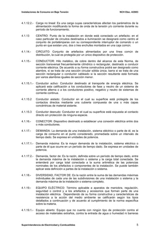 Instalaciones de Consumo en Baja Tensión NCH Elec. 4/2003
4.1.12.2.- Carga no lineal: Es una carga cuyas características afectan los parámetros de la
alimentación modificando la forma de onda de la tensión y/o corriente durante su
período de funcionamiento.
4.1.13 CENTRO: Punto de la instalación en donde está conectado un artefacto; en el
caso particular de circuitos destinados a iluminación se designará como centro al
conjunto de portalámparas con su correspondiente interruptor de comando o un
punto en que existan uno, dos o tres enchufes montados en una caja común.
4.1.14.- CIRCUITO: Conjunto de artefactos alimentados por una línea común de
distribución, la cual es protegida por un único dispositivo de protección.
4.1.15.- CONDUCTOR: Hilo metálico, de cobre dentro del alcance de esta Norma, de
sección transversal frecuentemente cilíndrico o rectangular, destinado a conducir
corriente eléctrica. De acuerdo a su forma constructiva podrá ser designado como
alambre, si se trata de una sección circular sólida única, barra si se trata de una
sección rectangular o conductor cableado si la sección resultante está formada
por varios alambres iguales de sección menor.
4.1.15.1.- Conductor activo: Conductor destinado al transporte de energía eléctrica. Se
aplicará esta calificación a los conductores de fase y neutro de un sistema de
corriente alterna o a los conductores positivo, negativo y neutro de sistemas de
corriente continua.
4.1.15.2 Conductor aislado: Conductor en el cual su superficie está protegida de los
contactos directos mediante una cubierta compuesta de una o más capas
concéntricas de material aislante.
4.1.15.3 Conductor desnudo: Conductor en el cual su superficie está expuesta al contacto
directo sin protección de ninguna especie.
4.1.16.- CONECTOR: Dispositivo destinado a establecer una conexión eléctrica entre dos
o más conductores.
4.1.17.- DEMANDA: La demanda de una instalación, sistema eléctrico o parte de él, es la
carga de consumo en el punto considerado, promediada sobre un intervalo de
tiempo dado. Se expresa en unidades de potencia.
4.1.17.1.- Demanda máxima: Es la mayor demanda de la instalación, sistema eléctrico o
parte de él que ocurre en un período de tiempo dado. Se expresa en unidades de
potencia.
4.1.17.2.- Demanda, factor de: Es la razón, definida sobre un período de tiempo dado, entre
la demanda máxima de la instalación o sistema y la carga total conectada. Se
entenderá por carga total conectada a la suma aritmética de las potencias
nominales de los artefactos o componentes de la instalación. Se puede también
aplicar esta definición a partes de la instalación o sistema.
4.1.18.- DIVERSIDAD, FACTOR DE: Es la razón entre la suma de las demandas máximas
individuales de cada una de las subdivisiones de una instalación o sistema y la
demanda máxima de la instalación o sistema completo.
4.1.19.- EQUIPO ELÉCTRICO: Término aplicable a aparatos de maniobra, regulación,
seguridad o control y a los artefactos y accesorios que forman parte de una
instalación eléctrica. Dependiendo de su forma constructiva y características de
resistencia a la acción del medio ambiente se calificarán según los tipos
detallados a continuación y de acuerdo al cumplimiento de la norma específica
sobre la materia.
4.1.19.1.- Equipo abierto: Equipo que no cuenta con ningún tipo de protección contra el
acceso de materiales extraños, contra la entrada de agua o humedad ni barreras
Superintendencia de Electricidad y Combustibles 5
 