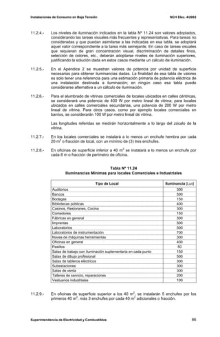 Instalaciones de Consumo en Baja Tensión NCH Elec. 4/2003
11.2.4.- Los niveles de iluminación indicados en la tabla Nº 11.24 son valores adoptados,
considerando las tareas visuales más frecuentes y representativas. Para tareas no
consideradas y que puedan asimilarse a las indicadas en esa tabla, se adoptará
aquel valor correspondiente a la tarea más semejante. En caso de tareas visuales
que requieran de gran concentración visual, discriminación de detalles finos,
selección de colores, etc., deberán adoptarse niveles de iluminación superiores,
justificando la solución dada en estos casos mediante un cálculo de iluminación.
11.2.5.- En el Apéndice 2 se muestran valores de potencia por unidad de superficie
necesarias para obtener iluminancias dadas. La finalidad de esa tabla de valores
es solo tener una referencia para una estimación primaria de potencia eléctrica de
una instalación destinada a iluminación; en ningún caso esa tabla puede
considerarse alternativa a un cálculo de iluminación.
11.2.6.- Para el alumbrado de vitrinas comerciales de locales ubicados en calles céntricas,
se considerará una potencia de 400 W por metro lineal de vitrina; para locales
ubicados en calles comerciales secundarias, una potencia de 200 W por metro
lineal de vitrina. Para otros casos, como por ejemplo locales comerciales en
barrios, se considerarán 100 W por metro lineal de vitrina.
Las longitudes referidas se medirán horizontalmente a lo largo del zócalo de la
vitrina.
11.2.7.- En los locales comerciales se instalará a lo menos un enchufe hembra por cada
20 m2
o fracción de local, con un mínimo de (3) tres enchufes.
11.2.8.- En oficinas de superficie inferior a 40 m2
se instalará a lo menos un enchufe por
cada 8 m o fracción de perímetro de oficina.
Tabla Nº 11.24
Iluminancias Mínimas para locales Comerciales e Industriales
Tipo de Local Iluminancia [Lux]
Auditorios 300
Bancos 500
Bodegas 150
Bibliotecas públicas 400
Casinos, Restoranes, Cocina 300
Comedores 150
Fábricas en general 300
Imprentas 500
Laboratorios 500
Laboratorios de instrumentación 700
Naves de máquinas herramientas 300
Oficinas en general 400
Pasillos 50
Salas de trabajo con iluminación suplementaria en cada punto 150
Salas de dibujo profesional 500
Salas de tableros eléctricos 300
Subestaciones 300
Salas de venta 300
Talleres de servicio, reparaciones 200
Vestuarios industriales 100
11.2.9.- En oficinas de superficie superior a los 40 m2
, se instalarán 5 enchufes por los
primeros 40 m2
, más 3 enchufes por cada 40 m2
adicionales o fracción.
Superintendencia de Electricidad y Combustibles 86
 
