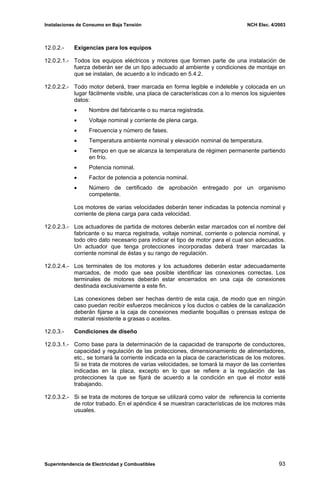 Instalaciones de Consumo en Baja Tensión NCH Elec. 4/2003
12.0.2.- Exigencias para los equipos
12.0.2.1.- Todos los equipos eléctricos y motores que formen parte de una instalación de
fuerza deberán ser de un tipo adecuado al ambiente y condiciones de montaje en
que se instalan, de acuerdo a lo indicado en 5.4.2.
12.0.2.2.- Todo motor deberá, traer marcada en forma legible e indeleble y colocada en un
lugar fácilmente visible, una placa de características con a lo menos los siguientes
datos:
• Nombre del fabricante o su marca registrada.
• Voltaje nominal y corriente de plena carga.
• Frecuencia y número de fases.
• Temperatura ambiente nominal y elevación nominal de temperatura.
• Tiempo en que se alcanza la temperatura de régimen permanente partiendo
en frío.
• Potencia nominal.
• Factor de potencia a potencia nominal.
• Número de certificado de aprobación entregado por un organismo
competente.
Los motores de varias velocidades deberán tener indicadas la potencia nominal y
corriente de plena carga para cada velocidad.
12.0.2.3.- Los actuadores de partida de motores deberán estar marcados con el nombre del
fabricante o su marca registrada, voltaje nominal, corriente o potencia nominal, y
todo otro dato necesario para indicar el tipo de motor para el cual son adecuados.
Un actuador que tenga protecciones incorporadas deberá traer marcadas la
corriente nominal de éstas y su rango de regulación.
12.0.2.4.- Los terminales de los motores y los actuadores deberán estar adecuadamente
marcados, de modo que sea posible identificar las conexiones correctas. Los
terminales de motores deberán estar encerrados en una caja de conexiones
destinada exclusivamente a este fin.
Las conexiones deben ser hechas dentro de esta caja, de modo que en ningún
caso puedan recibir esfuerzos mecánicos y los ductos o cables de la canalización
deberán fijarse a la caja de conexiones mediante boquillas o prensas estopa de
material resistente a grasas o aceites.
12.0.3.- Condiciones de diseño
12.0.3.1.- Como base para la determinación de la capacidad de transporte de conductores,
capacidad y regulación de las protecciones, dimensionamiento de alimentadores,
etc., se tomará la corriente indicada en la placa de características de los motores.
Si se trata de motores de varias velocidades, se tomará la mayor de las corrientes
indicadas en la placa, excepto en lo que se refiere a la regulación de las
protecciones la que se fijará de acuerdo a la condición en que el motor esté
trabajando.
12.0.3.2.- Si se trata de motores de torque se utilizará como valor de referencia la corriente
de rotor trabado. En el apéndice 4 se muestran características de los motores más
usuales.
Superintendencia de Electricidad y Combustibles 93
 