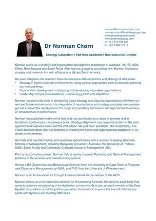 Dr Norman Chorn


Strategy Consultant | Part-time Academic | Non-executive Director
 

Norman works as a strategy and organisation development practitioner in Australia, UK, SE ASIA,
China, New Zealand and South Africa. After leaving a leading consulting
fi
rm, Norman founded a
strategy and research
fi
rm with af
fi
liations in UK and North America
.

His work integrates the research from neuroscience with economics and strategy. It addresses
:

• Strategy in highly uncertain environments, using various approaches such as scenario planning
and neurostrateg
y

• Organisation development – designing and developing innovative organisation
s

• Leadership and personal resilience – achieving growth and adaptation. 
Norman has particular skills in developing future strategy and aligning organisations with their cur-
rent and future environments. His integration of neuroscience and strategy principles (neurostrate-
gy) has enabled the development of a range of proprietary techniques and approaches to achieve
an enhancement in performance.
 

Norman has published widely in his
fi
eld and has contributed to a range of journals and in-
ternational conferences. His previous book, Strategic Alignment, has received acclaim in the man-
agement and business press and the 2nd edition has just been published. His recent book, The
Future Builders deals with the practices of creating the future and organisational adaptation in un-
certain environments
.

He holds and has held visiting and associate appointments with a number of leading Graduate
Schools of Management, including Macquarie University (Australia), the University of Pretoria -
GIBS (South Africa) and Canterbury Graduate School of Management (NZ)
.

Prior to his consulting career, Norman held a variety of senior Marketing and General Management
positions in the services and manufacturing sectors
.

He has a BA (Economics and Behavioural Science) from the University of Cape Town, a Postgrad-
uate Diploma in Management, an MBA, and PhD from the University of Witwatersrand
.

Norman is an Ambassador for Thought Leaders Global and a member of the AICD
.

Norman serves as a non-executive director for Volunteering Australia, the national peak body that
works to advance volunteering in the Australian community He is also a board member of the Dear
Dyslexic Foundation, a not-for-pro
fi
t organisation that works to improve the lives of children and
adults with dyslexia and learning dif
fi
culties.
norman@drnormanchorn.com 
norman.chorn@brainlinkgroup.com

www.drnormanchorn.com

www.brainlinkgroup.com

m: +61 416 239 824

p: +61 2 8021 2718

 