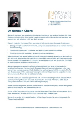 Dr Norman Chorn
Norman is a strategy and organisation development practitioner who works in Australia, UK, New
Zealand and South Africa. After leaving a leading consulting ﬁrm, Norman founded a strategy and
research ﬁrm with afﬁliations in UK and North America.
His work integrates the research from neuroscience with economics and strategy. It addresses:
• Strategy in highly uncertain environments, using various approaches such as scenario planning
and neurostrategy
• Organisation development – designing and developing innovative organisations
• Growth and corporate resilience – achieving growth and adaptation.
Norman has particular skills in developing future strategy and aligning organisations with their cur-
rent and future environments. His integration of neuroscience and strategy principles (neurostrate-
gy) has enabled the development of a range of proprietary techniques and approaches to achieve
an enhancement in organisational performance.
Norman has published widely in his ﬁeld and has contributed to a range of journals and in-
ternational conferences. His recent book, Strategic Alignment, has received acclaim in the man-
agement and business press and the 2nd edition has just been published. His new book, The Fu-
ture Builders deals with the practices of creating the future and organisational adaptation in uncer-
tain environments. This is due for publication shortly.
He holds visiting and associate appointments with a number of leading Graduate Schools of Man-
agement, including Macquarie University (Australia), the University of Pretoria - GIBS (South
Africa) and Canterbury Graduate School of Management (NZ).
Prior to his consulting career, Norman held a variety of senior Marketing and General Management
positions in the services and manufacturing sectors.
He has a BA (Economics and Sociology) from the University of Cape Town, a Postgraduate Diplo-
ma in Management, an MBA, and PhD from the University of Witwatersrand.
Norman is a member of the global Academy of Brain-based Leadership and an Ambassador for
Thought Leaders Global.
norman.chorn@brainlinkgroup.com | www.brainlinkgroup.com | www.normanchorn.com
e: norman.chorn@brainlinkgroup.com

m: +61 416 239 824

p: +61 2 9999 5412

 