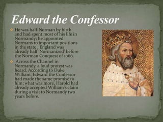  He was half-Norman by birth
and had spent most of his life in
Normandy; he appointed
Normans to important positions
in the state . England was
already half 'Normanized' before
the Norman Conquest of 1066.
 Across the Channel in
Normandy, а loud protest was
heard. According to Duke
William, Edward the Confessor
had made the same promise to
him; what was more, Harold had
already accepted William's claim
during а visit to Normandy two
years before.
 