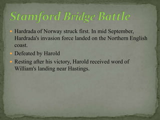  Hardrada of Norway struck first. In mid September,
Hardrada's invasion force landed on the Northern English
coast.
 Defeated by Harold
 Resting after his victory, Harold received word of
William's landing near Hastings.
 