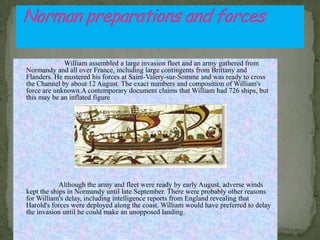 William assembled a large invasion fleet and an army gathered from
Normandy and all over France, including large contingents from Brittany and
Flanders. He mustered his forces at Saint-Valery-sur-Somme and was ready to cross
the Channel by about 12 August. The exact numbers and composition of William's
force are unknown.A contemporary document claims that William had 726 ships, but
this may be an inflated figure
.
Although the army and fleet were ready by early August, adverse winds
kept the ships in Normandy until late September. There were probably other reasons
for William's delay, including intelligence reports from England revealing that
Harold's forces were deployed along the coast. William would have preferred to delay
the invasion until he could make an unopposed landing.
 