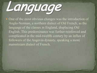  One of the most obvious changes was the introduction of
Anglo-Norman, a northern dialect of Old French, as the
language of the classes in England, displacing Old
English. This predominance was further reinforced and
complicated in the mid-twelfth century by an influx of
followers of the Angevin dynasty, speaking a more
mainstream dialect of French.
 