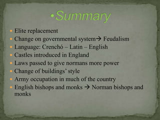  Elite replacement
 Change on governmental system Feudalism
 Language: Crenchó – Latin – English
 Castles introduced in England
 Laws passed to give normans more power
 Change of buildings’ style
 Army occupation in much of the country
 English bishops and monks  Norman bishops and
monks
 