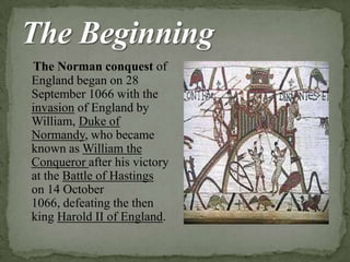The Norman conquest of
England began on 28
September 1066 with the
invasion of England by
William, Duke of
Normandy, who became
known as William the
Conqueror after his victory
at the Battle of Hastings
on 14 October
1066, defeating the then
king Harold II of England.
 