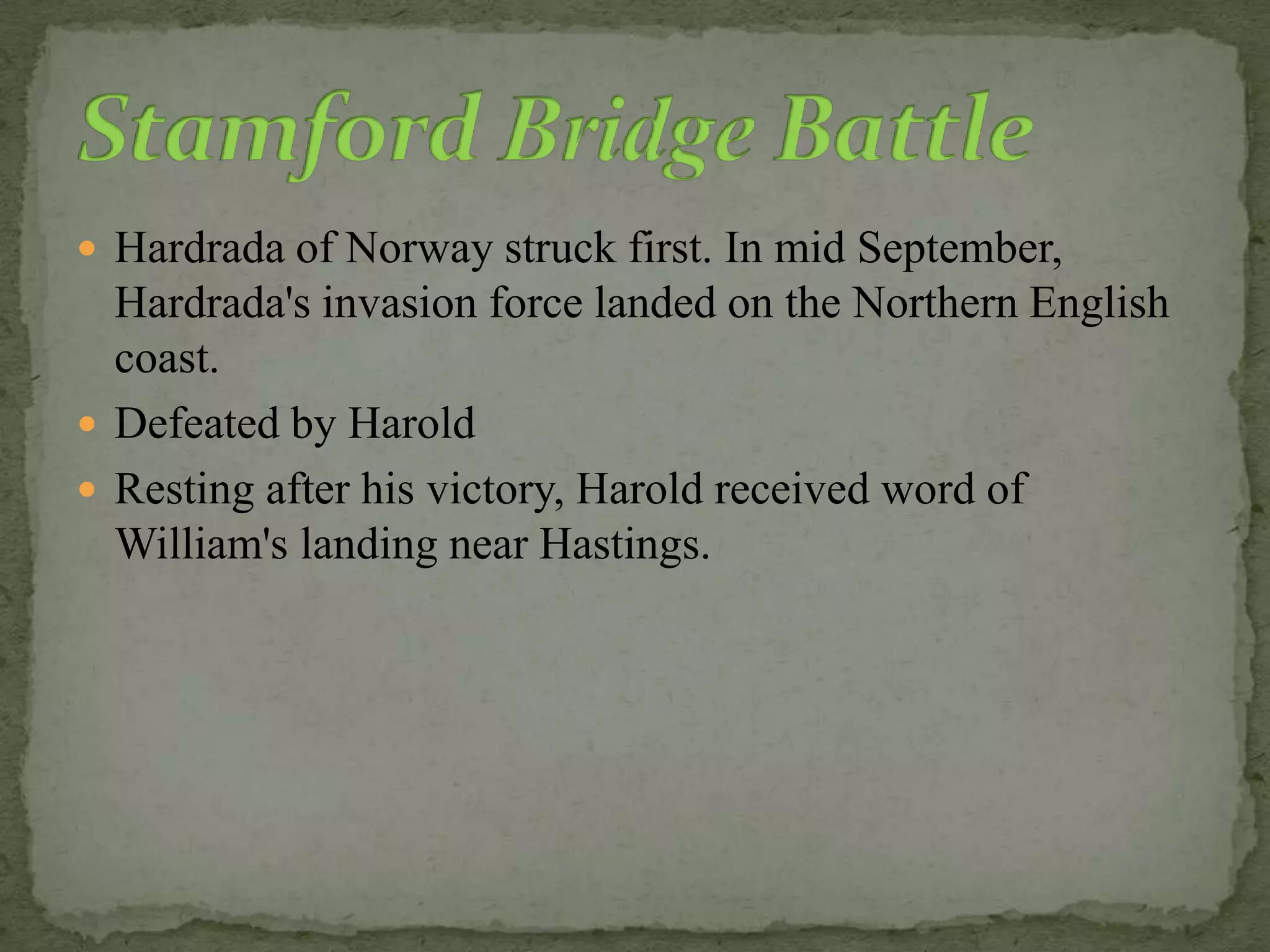  Hardrada of Norway struck first. In mid September,
Hardrada's invasion force landed on the Northern English
coast.
 Defeated by Harold
 Resting after his victory, Harold received word of
William's landing near Hastings.
 