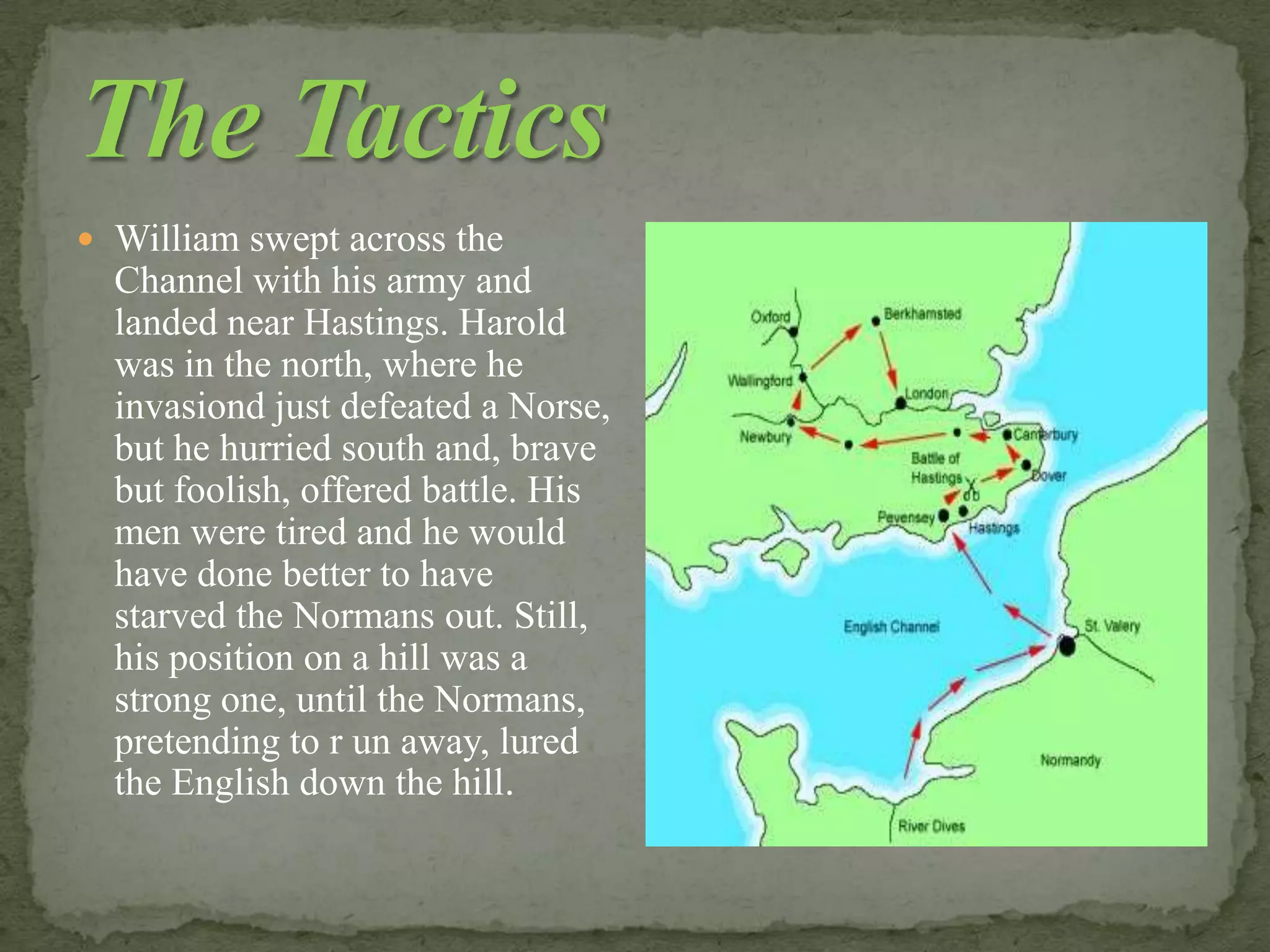  William swept across the
Channel with his army and
landed near Hastings. Harold
was in the north, where he
invasiond just defeated а Norse,
but he hurried south and, brave
but foolish, offered battle. His
men were tired and he would
have done better to have
starved the Normans out. Still,
his position on а hill was а
strong one, until the Normans,
pretending to r un away, lured
the English down the hill.
 
