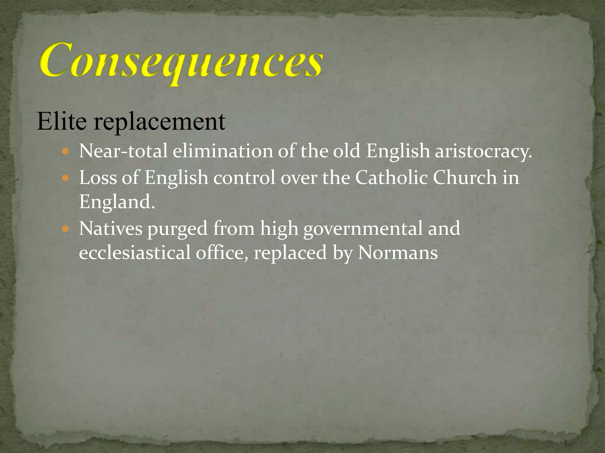 Elite replacement
 Near-total elimination of the old English aristocracy.
 Loss of English control over the Catholic Church in
England.
 Natives purged from high governmental and
ecclesiastical office, replaced by Normans
 