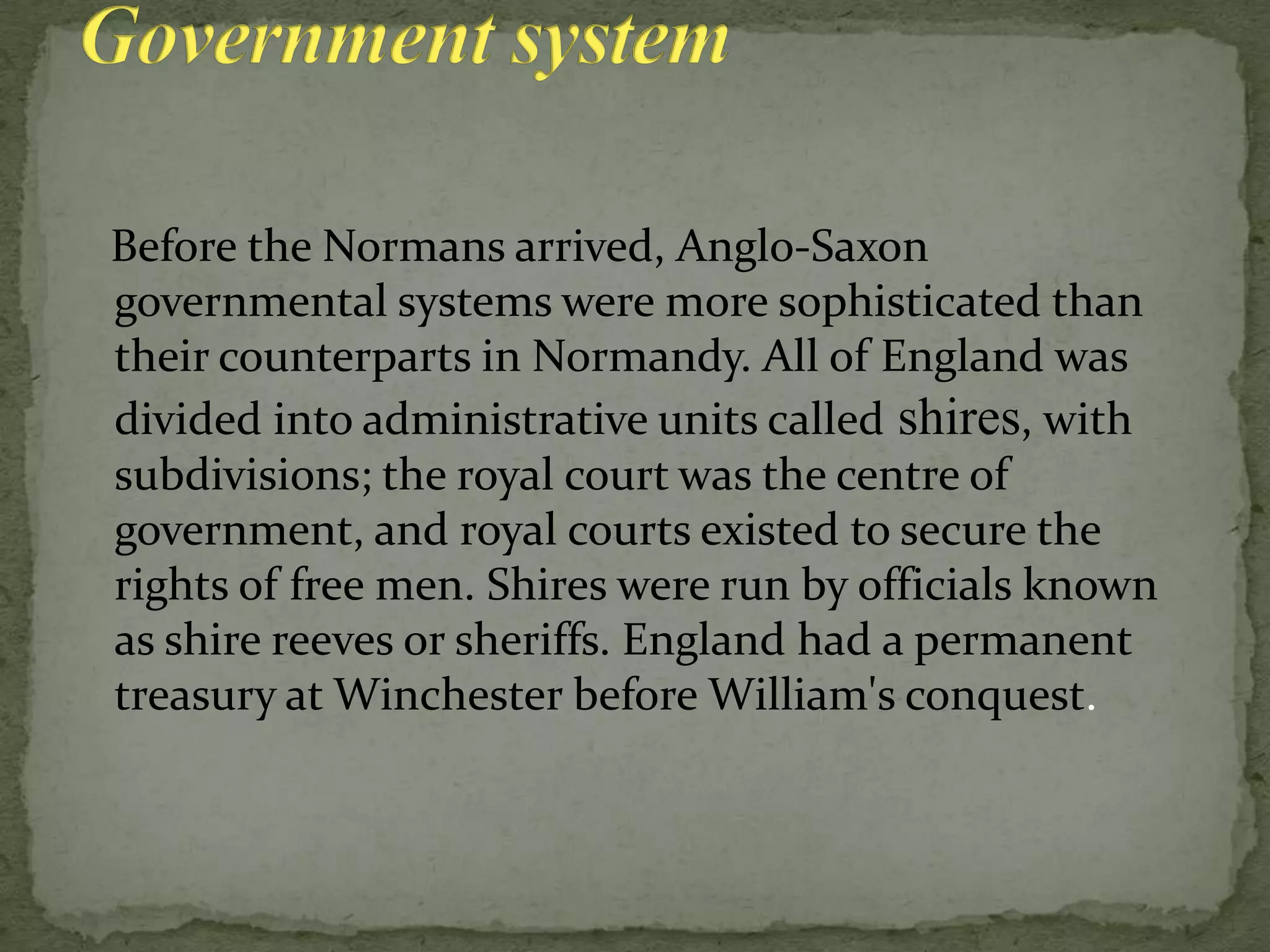 Before the Normans arrived, Anglo-Saxon
governmental systems were more sophisticated than
their counterparts in Normandy. All of England was
divided into administrative units called shires, with
subdivisions; the royal court was the centre of
government, and royal courts existed to secure the
rights of free men. Shires were run by officials known
as shire reeves or sheriffs. England had a permanent
treasury at Winchester before William's conquest.
 