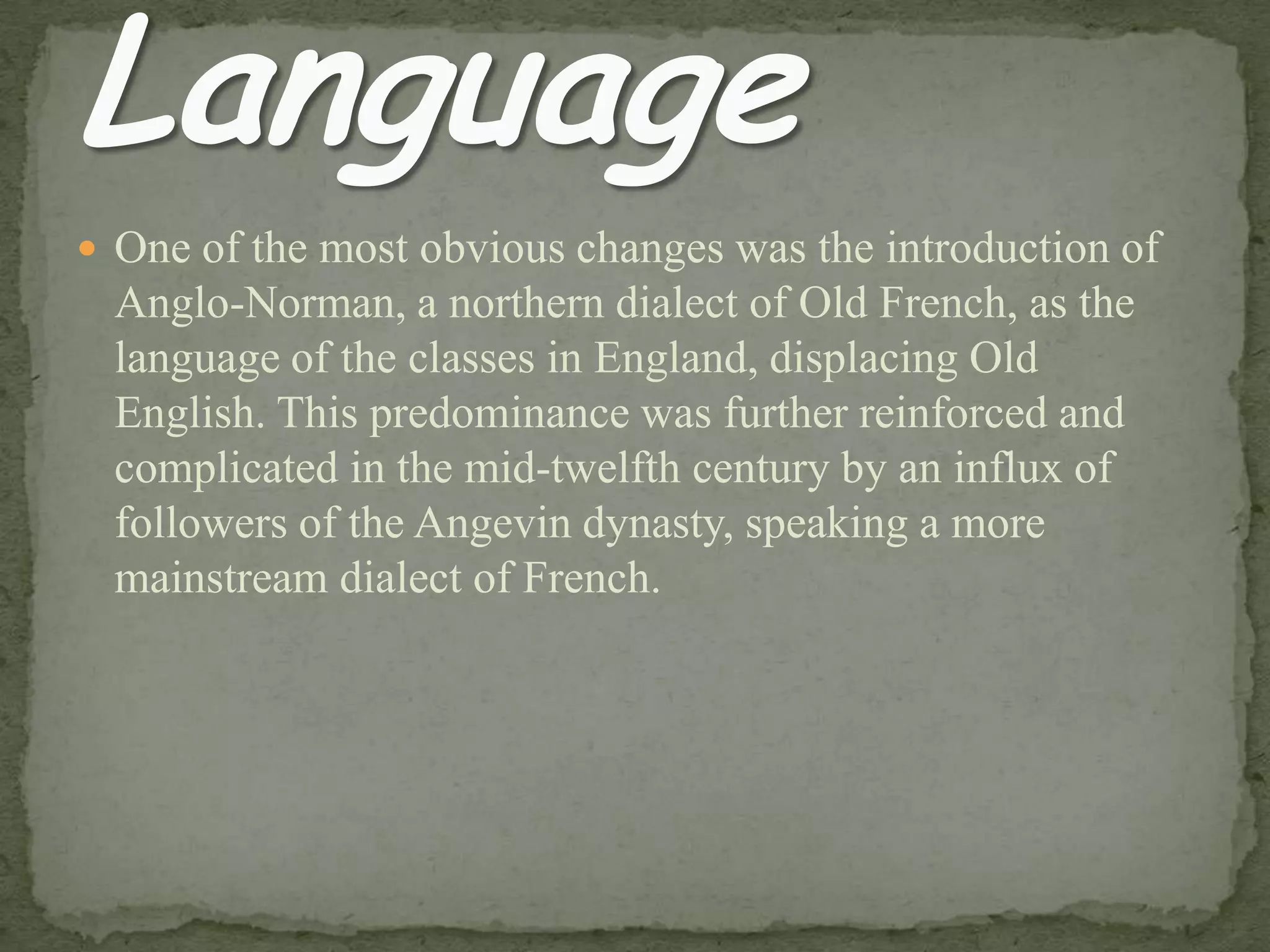  One of the most obvious changes was the introduction of
Anglo-Norman, a northern dialect of Old French, as the
language of the classes in England, displacing Old
English. This predominance was further reinforced and
complicated in the mid-twelfth century by an influx of
followers of the Angevin dynasty, speaking a more
mainstream dialect of French.
 