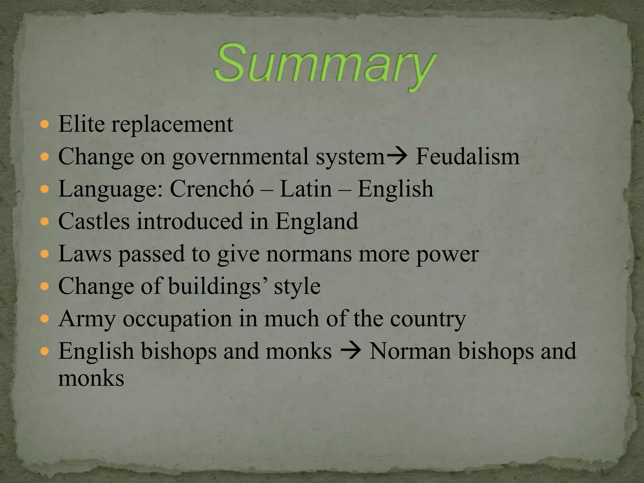  Elite replacement
 Change on governmental system Feudalism
 Language: Crenchó – Latin – English
 Castles introduced in England
 Laws passed to give normans more power
 Change of buildings’ style
 Army occupation in much of the country
 English bishops and monks  Norman bishops and
monks
 
