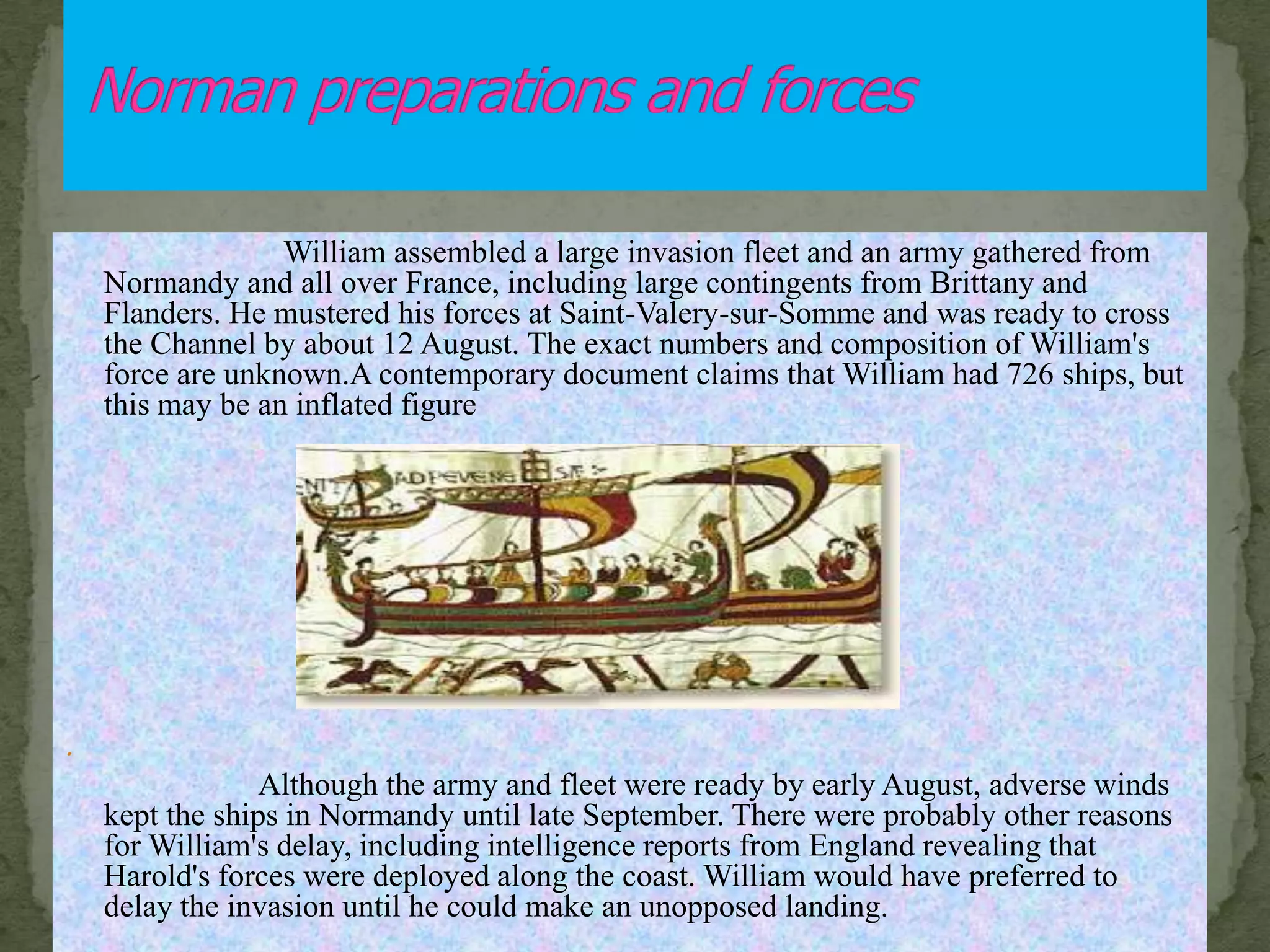 William assembled a large invasion fleet and an army gathered from
Normandy and all over France, including large contingents from Brittany and
Flanders. He mustered his forces at Saint-Valery-sur-Somme and was ready to cross
the Channel by about 12 August. The exact numbers and composition of William's
force are unknown.A contemporary document claims that William had 726 ships, but
this may be an inflated figure
.
Although the army and fleet were ready by early August, adverse winds
kept the ships in Normandy until late September. There were probably other reasons
for William's delay, including intelligence reports from England revealing that
Harold's forces were deployed along the coast. William would have preferred to
delay the invasion until he could make an unopposed landing.
 