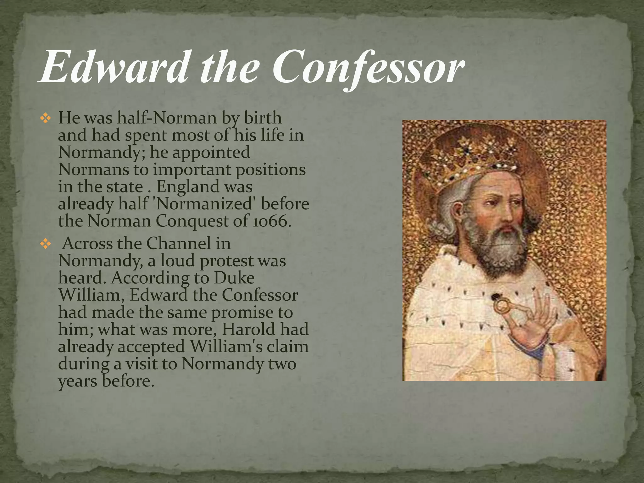  He was half-Norman by birth
and had spent most of his life in
Normandy; he appointed
Normans to important positions
in the state . England was
already half 'Normanized' before
the Norman Conquest of 1066.
 Across the Channel in
Normandy, а loud protest was
heard. According to Duke
William, Edward the Confessor
had made the same promise to
him; what was more, Harold had
already accepted William's claim
during а visit to Normandy two
years before.
 