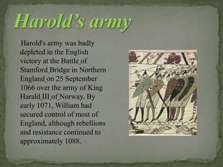 Harold's army was badly
depleted in the English
victory at the Battle of
Stamford Bridge in Northern
England on 25 September
1066 over the army of King
Harald III of Norway. By
early 1071, William had
secured control of most of
England, although rebellions
and resistance continued to
approximately 1088.
 