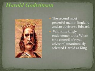 The second most
powerful man in England
and an advisor to Edward.
 With this kingly
endorsement, the Witan
(the council of royal
advisors) unanimously
selected Harold as King
 