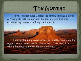 In 911, French ruler Charles the Simple allowed a group
of Vikings to settle in northern France, a region that was
experiencing extensive Viking resettlement.
Their settlement proved successful, and the Vikings in the
region became known as the Northmen(i.e. Norman) from
which the place name Normandy is derived.
 