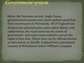 Before the Normans arrived, Anglo-Saxon
governmental systems were more sophisticated than
their counterparts in Normandy. All of England was
divided into administrative units called shires, with
subdivisions; the royal court was the centre of
government, and royal courts existed to secure the
rights of free men. Shires were run by officials known
as shire reeves or sheriffs. England had a permanent
treasury at Winchester before William's conquest.
 
