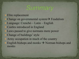  Elite replacement
 Change on governmental system Feudalism
 Language: Crenchó – Latin – English
 Castles introduced in England
 Laws passed to give normans more power
 Change of buildings’ style
 Army occupation in much of the country
 English bishops and monks  Norman bishops and
monks
 